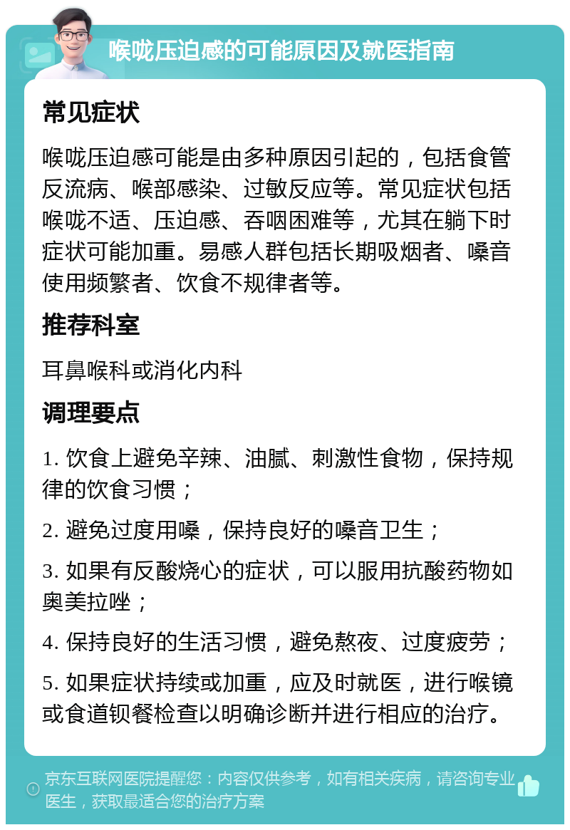 喉咙压迫感的可能原因及就医指南 常见症状 喉咙压迫感可能是由多种原因引起的，包括食管反流病、喉部感染、过敏反应等。常见症状包括喉咙不适、压迫感、吞咽困难等，尤其在躺下时症状可能加重。易感人群包括长期吸烟者、嗓音使用频繁者、饮食不规律者等。 推荐科室 耳鼻喉科或消化内科 调理要点 1. 饮食上避免辛辣、油腻、刺激性食物，保持规律的饮食习惯； 2. 避免过度用嗓，保持良好的嗓音卫生； 3. 如果有反酸烧心的症状，可以服用抗酸药物如奥美拉唑； 4. 保持良好的生活习惯，避免熬夜、过度疲劳； 5. 如果症状持续或加重，应及时就医，进行喉镜或食道钡餐检查以明确诊断并进行相应的治疗。