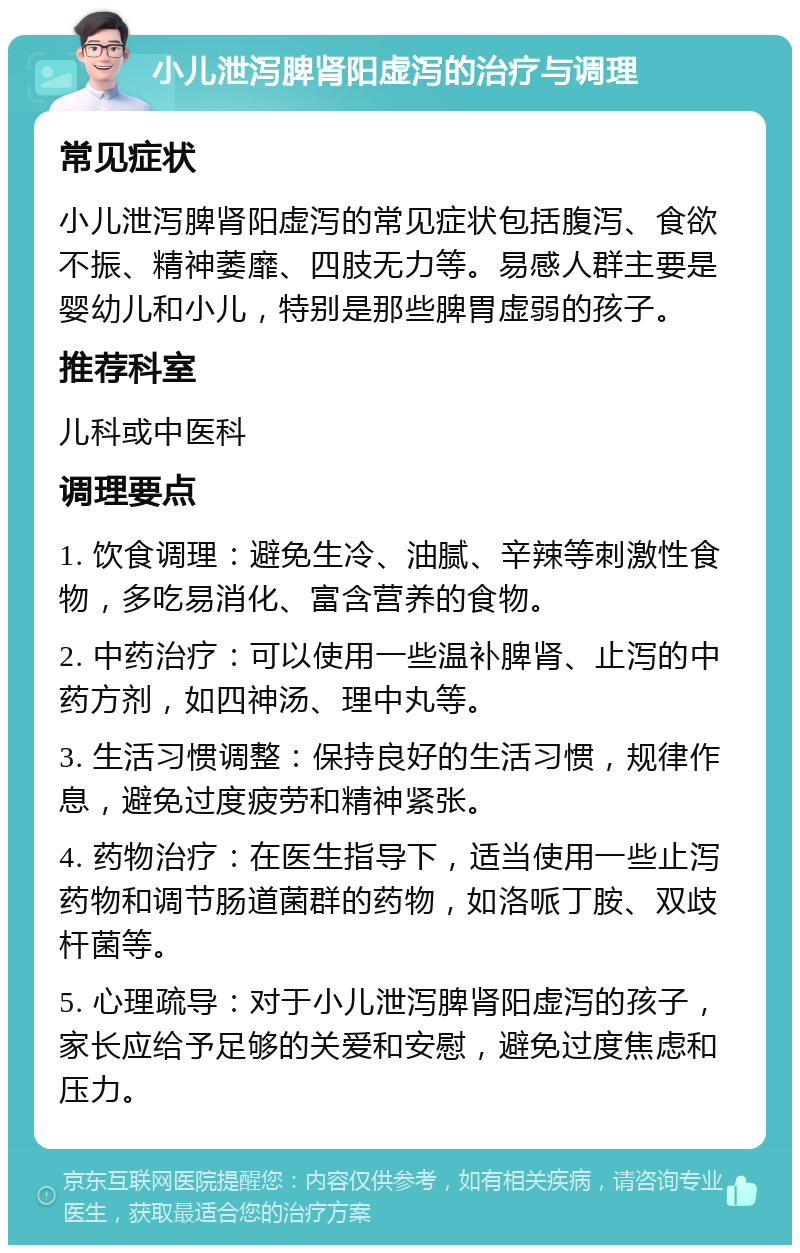 小儿泄泻脾肾阳虚泻的治疗与调理 常见症状 小儿泄泻脾肾阳虚泻的常见症状包括腹泻、食欲不振、精神萎靡、四肢无力等。易感人群主要是婴幼儿和小儿，特别是那些脾胃虚弱的孩子。 推荐科室 儿科或中医科 调理要点 1. 饮食调理：避免生冷、油腻、辛辣等刺激性食物，多吃易消化、富含营养的食物。 2. 中药治疗：可以使用一些温补脾肾、止泻的中药方剂，如四神汤、理中丸等。 3. 生活习惯调整：保持良好的生活习惯，规律作息，避免过度疲劳和精神紧张。 4. 药物治疗：在医生指导下，适当使用一些止泻药物和调节肠道菌群的药物，如洛哌丁胺、双歧杆菌等。 5. 心理疏导：对于小儿泄泻脾肾阳虚泻的孩子，家长应给予足够的关爱和安慰，避免过度焦虑和压力。