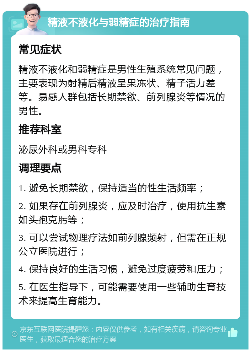 精液不液化与弱精症的治疗指南 常见症状 精液不液化和弱精症是男性生殖系统常见问题，主要表现为射精后精液呈果冻状、精子活力差等。易感人群包括长期禁欲、前列腺炎等情况的男性。 推荐科室 泌尿外科或男科专科 调理要点 1. 避免长期禁欲，保持适当的性生活频率； 2. 如果存在前列腺炎，应及时治疗，使用抗生素如头孢克肟等； 3. 可以尝试物理疗法如前列腺频射，但需在正规公立医院进行； 4. 保持良好的生活习惯，避免过度疲劳和压力； 5. 在医生指导下，可能需要使用一些辅助生育技术来提高生育能力。