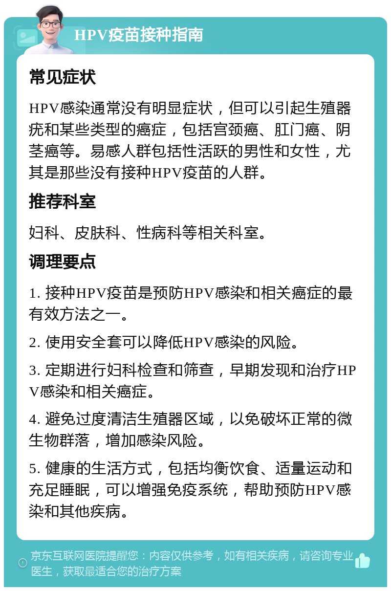 HPV疫苗接种指南 常见症状 HPV感染通常没有明显症状，但可以引起生殖器疣和某些类型的癌症，包括宫颈癌、肛门癌、阴茎癌等。易感人群包括性活跃的男性和女性，尤其是那些没有接种HPV疫苗的人群。 推荐科室 妇科、皮肤科、性病科等相关科室。 调理要点 1. 接种HPV疫苗是预防HPV感染和相关癌症的最有效方法之一。 2. 使用安全套可以降低HPV感染的风险。 3. 定期进行妇科检查和筛查，早期发现和治疗HPV感染和相关癌症。 4. 避免过度清洁生殖器区域，以免破坏正常的微生物群落，增加感染风险。 5. 健康的生活方式，包括均衡饮食、适量运动和充足睡眠，可以增强免疫系统，帮助预防HPV感染和其他疾病。