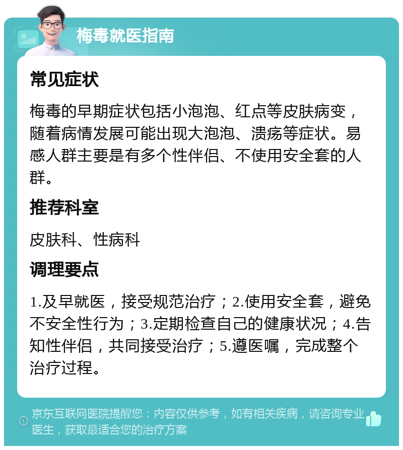 梅毒就医指南 常见症状 梅毒的早期症状包括小泡泡、红点等皮肤病变，随着病情发展可能出现大泡泡、溃疡等症状。易感人群主要是有多个性伴侣、不使用安全套的人群。 推荐科室 皮肤科、性病科 调理要点 1.及早就医，接受规范治疗；2.使用安全套，避免不安全性行为；3.定期检查自己的健康状况；4.告知性伴侣，共同接受治疗；5.遵医嘱，完成整个治疗过程。