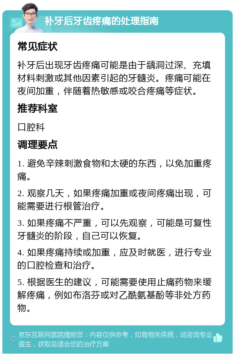 补牙后牙齿疼痛的处理指南 常见症状 补牙后出现牙齿疼痛可能是由于龋洞过深、充填材料刺激或其他因素引起的牙髓炎。疼痛可能在夜间加重，伴随着热敏感或咬合疼痛等症状。 推荐科室 口腔科 调理要点 1. 避免辛辣刺激食物和太硬的东西，以免加重疼痛。 2. 观察几天，如果疼痛加重或夜间疼痛出现，可能需要进行根管治疗。 3. 如果疼痛不严重，可以先观察，可能是可复性牙髓炎的阶段，自己可以恢复。 4. 如果疼痛持续或加重，应及时就医，进行专业的口腔检查和治疗。 5. 根据医生的建议，可能需要使用止痛药物来缓解疼痛，例如布洛芬或对乙酰氨基酚等非处方药物。