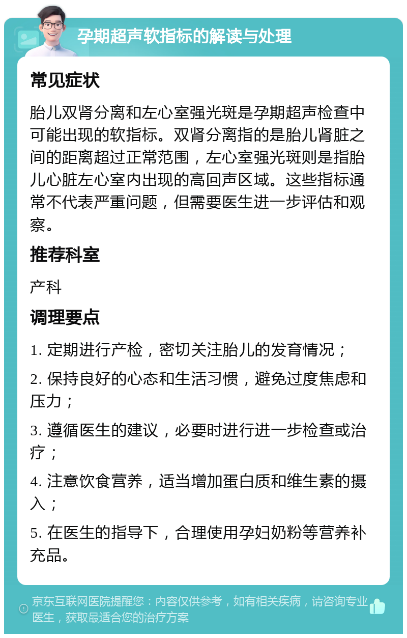 孕期超声软指标的解读与处理 常见症状 胎儿双肾分离和左心室强光斑是孕期超声检查中可能出现的软指标。双肾分离指的是胎儿肾脏之间的距离超过正常范围，左心室强光斑则是指胎儿心脏左心室内出现的高回声区域。这些指标通常不代表严重问题，但需要医生进一步评估和观察。 推荐科室 产科 调理要点 1. 定期进行产检，密切关注胎儿的发育情况； 2. 保持良好的心态和生活习惯，避免过度焦虑和压力； 3. 遵循医生的建议，必要时进行进一步检查或治疗； 4. 注意饮食营养，适当增加蛋白质和维生素的摄入； 5. 在医生的指导下，合理使用孕妇奶粉等营养补充品。