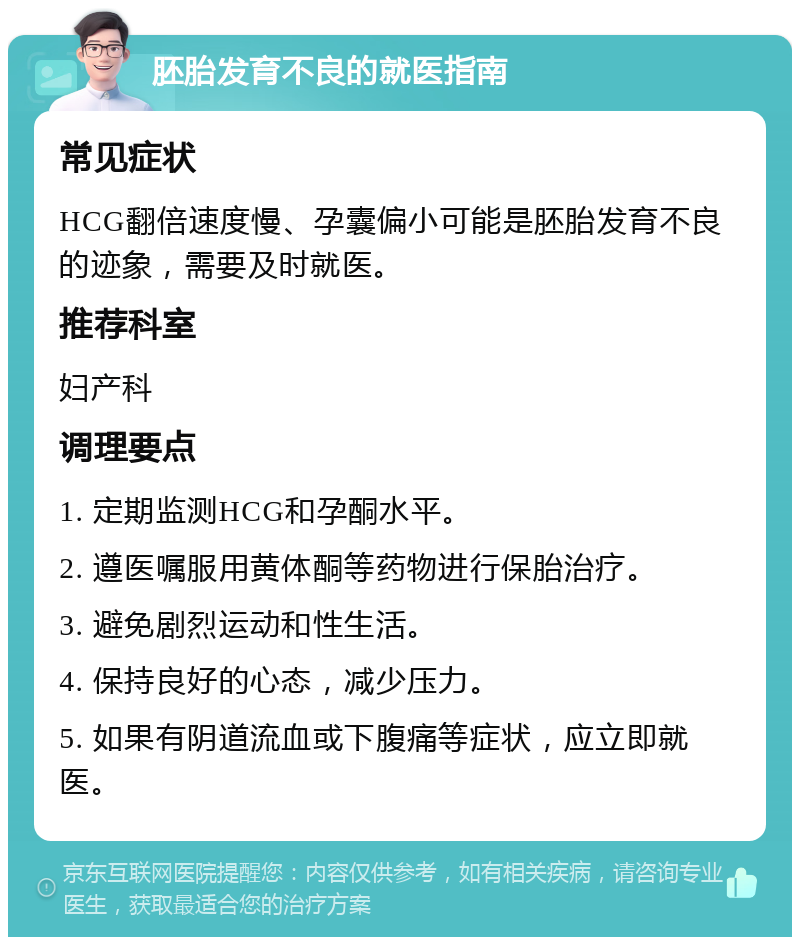 胚胎发育不良的就医指南 常见症状 HCG翻倍速度慢、孕囊偏小可能是胚胎发育不良的迹象，需要及时就医。 推荐科室 妇产科 调理要点 1. 定期监测HCG和孕酮水平。 2. 遵医嘱服用黄体酮等药物进行保胎治疗。 3. 避免剧烈运动和性生活。 4. 保持良好的心态，减少压力。 5. 如果有阴道流血或下腹痛等症状，应立即就医。