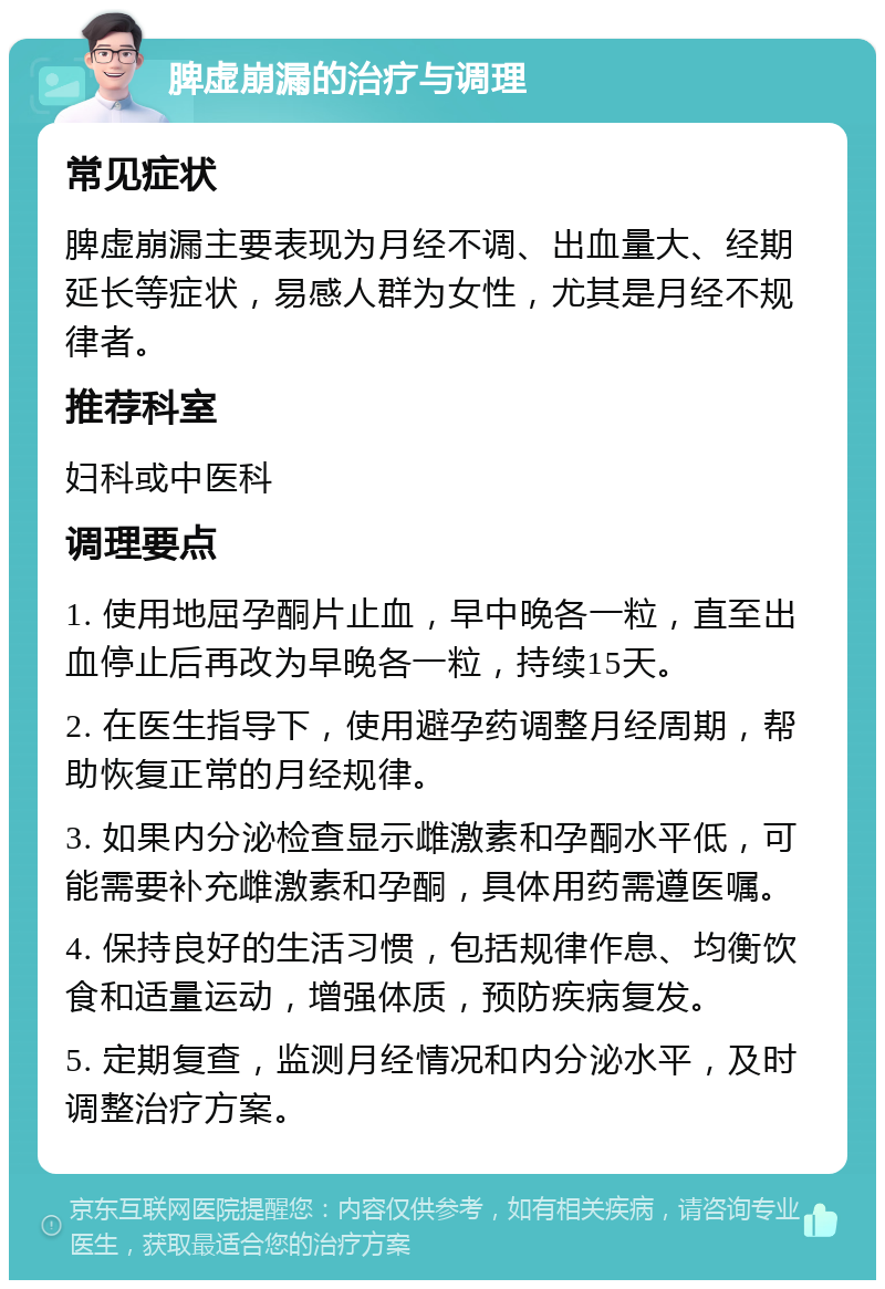 脾虚崩漏的治疗与调理 常见症状 脾虚崩漏主要表现为月经不调、出血量大、经期延长等症状，易感人群为女性，尤其是月经不规律者。 推荐科室 妇科或中医科 调理要点 1. 使用地屈孕酮片止血，早中晚各一粒，直至出血停止后再改为早晚各一粒，持续15天。 2. 在医生指导下，使用避孕药调整月经周期，帮助恢复正常的月经规律。 3. 如果内分泌检查显示雌激素和孕酮水平低，可能需要补充雌激素和孕酮，具体用药需遵医嘱。 4. 保持良好的生活习惯，包括规律作息、均衡饮食和适量运动，增强体质，预防疾病复发。 5. 定期复查，监测月经情况和内分泌水平，及时调整治疗方案。