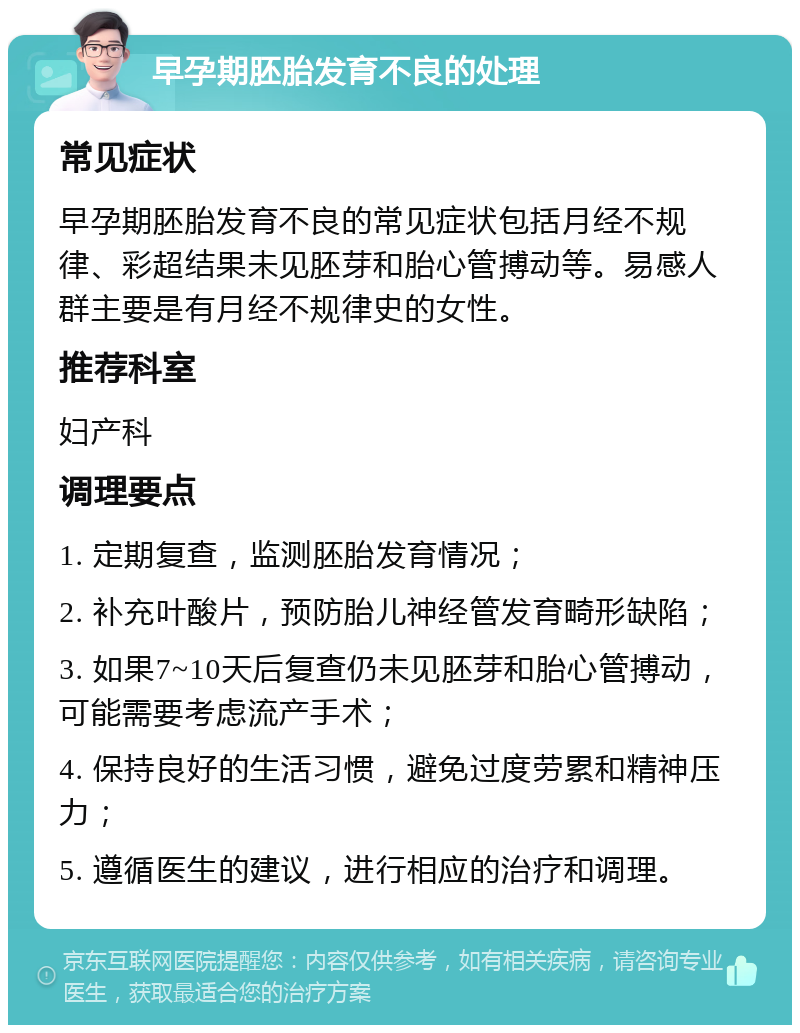 早孕期胚胎发育不良的处理 常见症状 早孕期胚胎发育不良的常见症状包括月经不规律、彩超结果未见胚芽和胎心管搏动等。易感人群主要是有月经不规律史的女性。 推荐科室 妇产科 调理要点 1. 定期复查，监测胚胎发育情况； 2. 补充叶酸片，预防胎儿神经管发育畸形缺陷； 3. 如果7~10天后复查仍未见胚芽和胎心管搏动，可能需要考虑流产手术； 4. 保持良好的生活习惯，避免过度劳累和精神压力； 5. 遵循医生的建议，进行相应的治疗和调理。