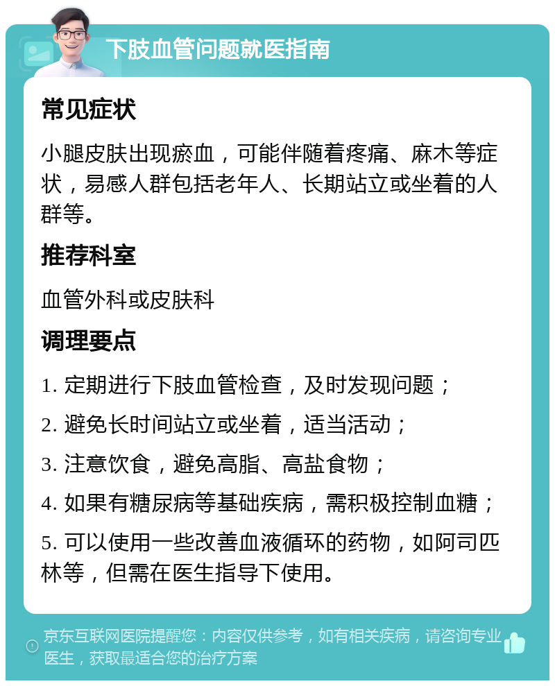 下肢血管问题就医指南 常见症状 小腿皮肤出现瘀血，可能伴随着疼痛、麻木等症状，易感人群包括老年人、长期站立或坐着的人群等。 推荐科室 血管外科或皮肤科 调理要点 1. 定期进行下肢血管检查，及时发现问题； 2. 避免长时间站立或坐着，适当活动； 3. 注意饮食，避免高脂、高盐食物； 4. 如果有糖尿病等基础疾病，需积极控制血糖； 5. 可以使用一些改善血液循环的药物，如阿司匹林等，但需在医生指导下使用。