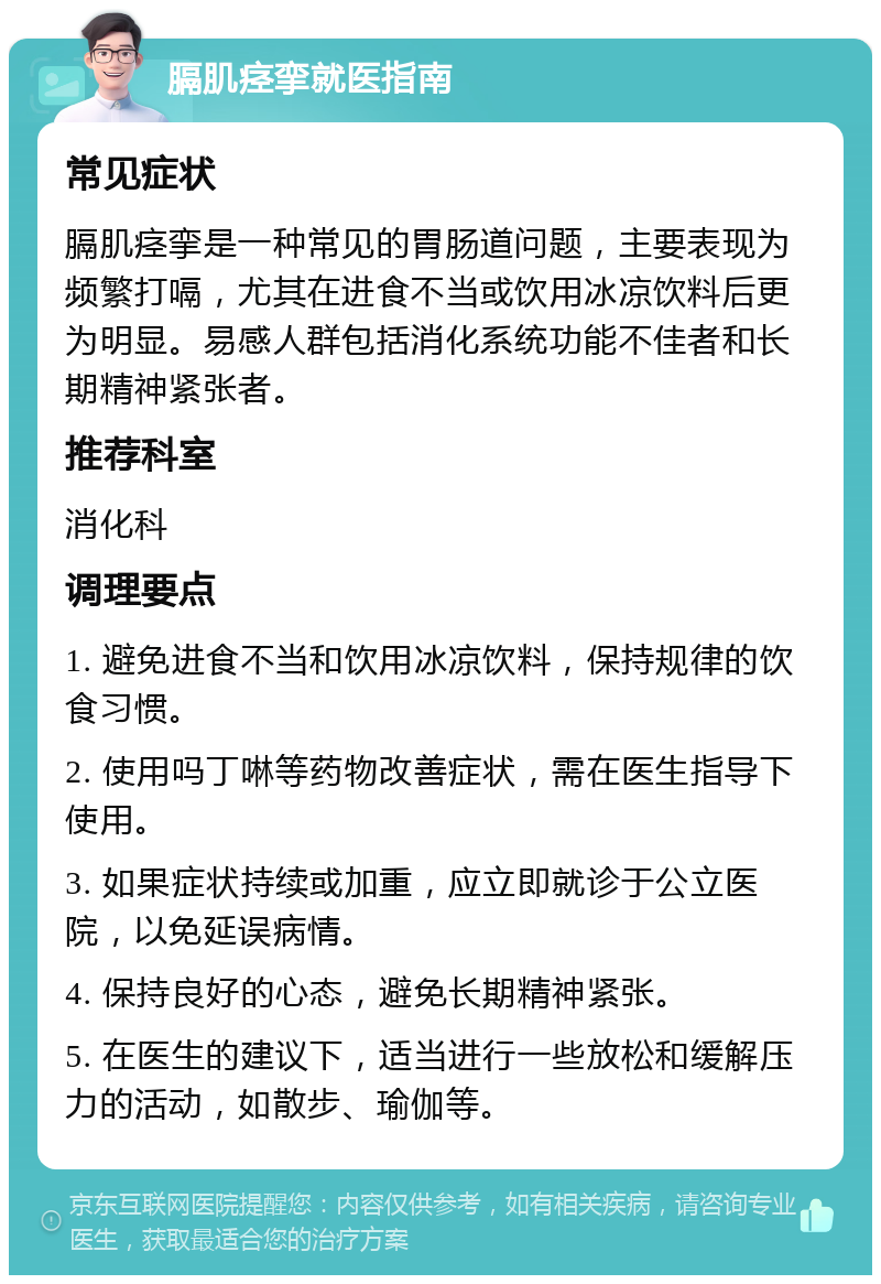 膈肌痉挛就医指南 常见症状 膈肌痉挛是一种常见的胃肠道问题，主要表现为频繁打嗝，尤其在进食不当或饮用冰凉饮料后更为明显。易感人群包括消化系统功能不佳者和长期精神紧张者。 推荐科室 消化科 调理要点 1. 避免进食不当和饮用冰凉饮料，保持规律的饮食习惯。 2. 使用吗丁啉等药物改善症状，需在医生指导下使用。 3. 如果症状持续或加重，应立即就诊于公立医院，以免延误病情。 4. 保持良好的心态，避免长期精神紧张。 5. 在医生的建议下，适当进行一些放松和缓解压力的活动，如散步、瑜伽等。