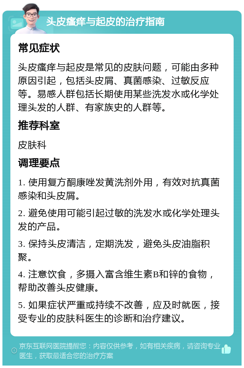 头皮瘙痒与起皮的治疗指南 常见症状 头皮瘙痒与起皮是常见的皮肤问题，可能由多种原因引起，包括头皮屑、真菌感染、过敏反应等。易感人群包括长期使用某些洗发水或化学处理头发的人群、有家族史的人群等。 推荐科室 皮肤科 调理要点 1. 使用复方酮康唑发黄洗剂外用，有效对抗真菌感染和头皮屑。 2. 避免使用可能引起过敏的洗发水或化学处理头发的产品。 3. 保持头皮清洁，定期洗发，避免头皮油脂积聚。 4. 注意饮食，多摄入富含维生素B和锌的食物，帮助改善头皮健康。 5. 如果症状严重或持续不改善，应及时就医，接受专业的皮肤科医生的诊断和治疗建议。