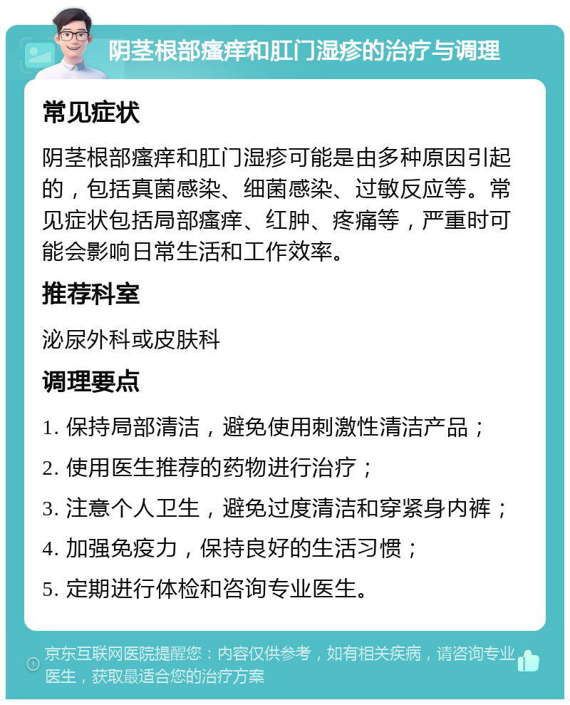 阴茎根部瘙痒和肛门湿疹的治疗与调理 常见症状 阴茎根部瘙痒和肛门湿疹可能是由多种原因引起的，包括真菌感染、细菌感染、过敏反应等。常见症状包括局部瘙痒、红肿、疼痛等，严重时可能会影响日常生活和工作效率。 推荐科室 泌尿外科或皮肤科 调理要点 1. 保持局部清洁，避免使用刺激性清洁产品； 2. 使用医生推荐的药物进行治疗； 3. 注意个人卫生，避免过度清洁和穿紧身内裤； 4. 加强免疫力，保持良好的生活习惯； 5. 定期进行体检和咨询专业医生。