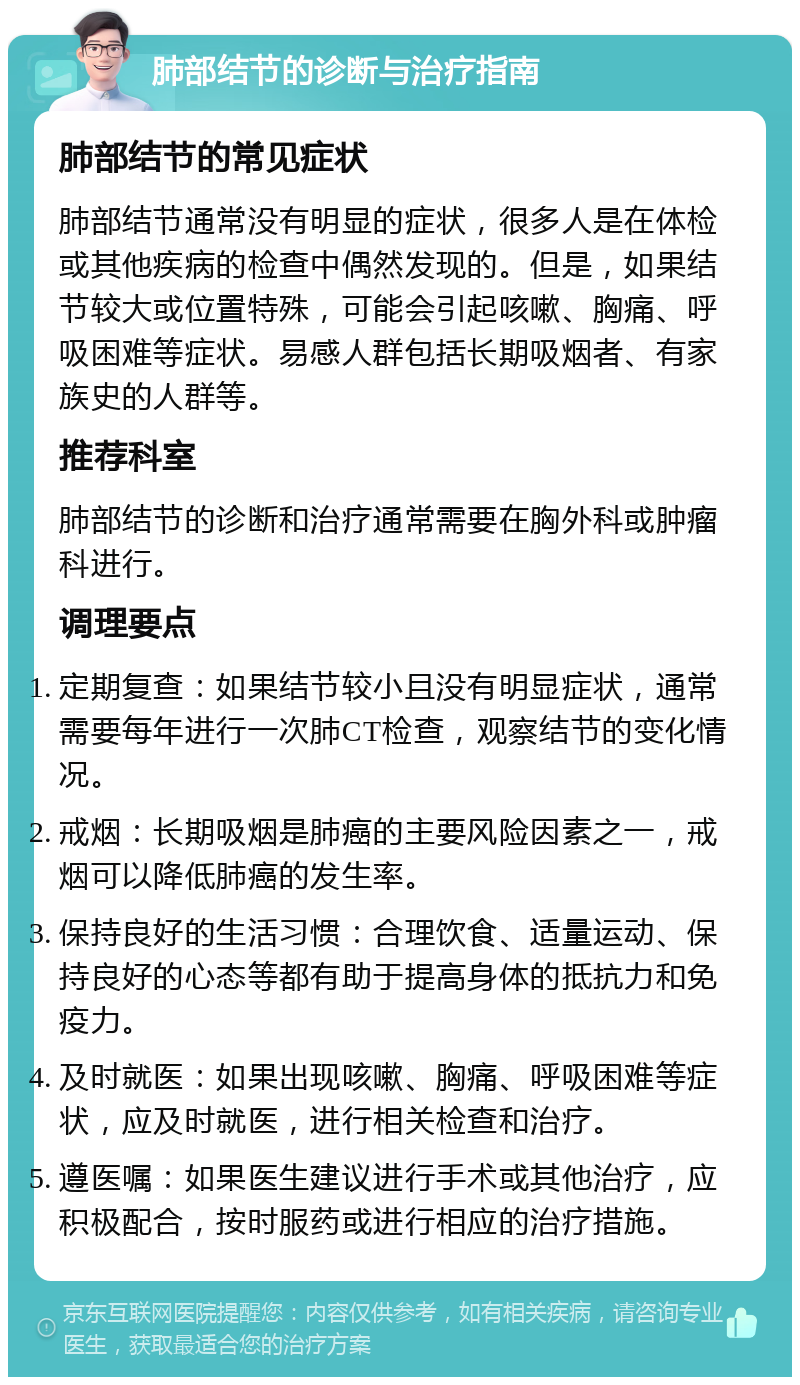 肺部结节的诊断与治疗指南 肺部结节的常见症状 肺部结节通常没有明显的症状，很多人是在体检或其他疾病的检查中偶然发现的。但是，如果结节较大或位置特殊，可能会引起咳嗽、胸痛、呼吸困难等症状。易感人群包括长期吸烟者、有家族史的人群等。 推荐科室 肺部结节的诊断和治疗通常需要在胸外科或肿瘤科进行。 调理要点 定期复查：如果结节较小且没有明显症状，通常需要每年进行一次肺CT检查，观察结节的变化情况。 戒烟：长期吸烟是肺癌的主要风险因素之一，戒烟可以降低肺癌的发生率。 保持良好的生活习惯：合理饮食、适量运动、保持良好的心态等都有助于提高身体的抵抗力和免疫力。 及时就医：如果出现咳嗽、胸痛、呼吸困难等症状，应及时就医，进行相关检查和治疗。 遵医嘱：如果医生建议进行手术或其他治疗，应积极配合，按时服药或进行相应的治疗措施。