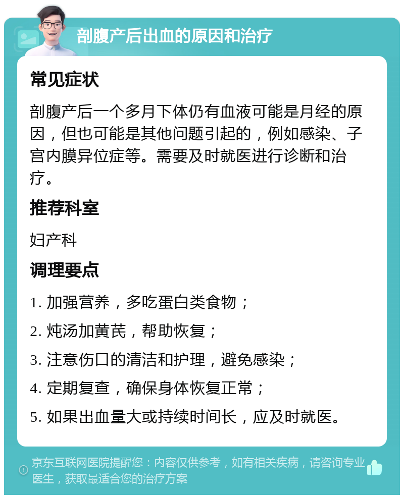 剖腹产后出血的原因和治疗 常见症状 剖腹产后一个多月下体仍有血液可能是月经的原因，但也可能是其他问题引起的，例如感染、子宫内膜异位症等。需要及时就医进行诊断和治疗。 推荐科室 妇产科 调理要点 1. 加强营养，多吃蛋白类食物； 2. 炖汤加黄芪，帮助恢复； 3. 注意伤口的清洁和护理，避免感染； 4. 定期复查，确保身体恢复正常； 5. 如果出血量大或持续时间长，应及时就医。