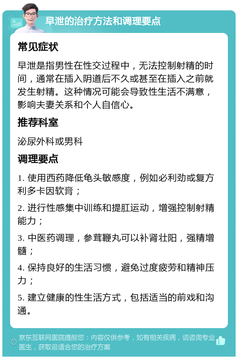 早泄的治疗方法和调理要点 常见症状 早泄是指男性在性交过程中，无法控制射精的时间，通常在插入阴道后不久或甚至在插入之前就发生射精。这种情况可能会导致性生活不满意，影响夫妻关系和个人自信心。 推荐科室 泌尿外科或男科 调理要点 1. 使用西药降低龟头敏感度，例如必利劲或复方利多卡因软膏； 2. 进行性感集中训练和提肛运动，增强控制射精能力； 3. 中医药调理，参茸鞭丸可以补肾壮阳，强精增髓； 4. 保持良好的生活习惯，避免过度疲劳和精神压力； 5. 建立健康的性生活方式，包括适当的前戏和沟通。