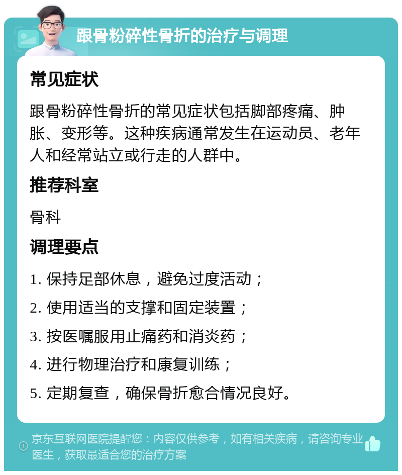 跟骨粉碎性骨折的治疗与调理 常见症状 跟骨粉碎性骨折的常见症状包括脚部疼痛、肿胀、变形等。这种疾病通常发生在运动员、老年人和经常站立或行走的人群中。 推荐科室 骨科 调理要点 1. 保持足部休息，避免过度活动； 2. 使用适当的支撑和固定装置； 3. 按医嘱服用止痛药和消炎药； 4. 进行物理治疗和康复训练； 5. 定期复查，确保骨折愈合情况良好。