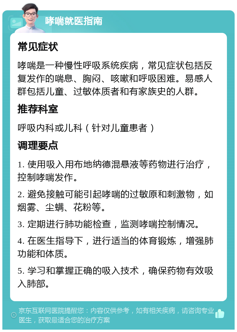 哮喘就医指南 常见症状 哮喘是一种慢性呼吸系统疾病，常见症状包括反复发作的喘息、胸闷、咳嗽和呼吸困难。易感人群包括儿童、过敏体质者和有家族史的人群。 推荐科室 呼吸内科或儿科（针对儿童患者） 调理要点 1. 使用吸入用布地纳德混悬液等药物进行治疗，控制哮喘发作。 2. 避免接触可能引起哮喘的过敏原和刺激物，如烟雾、尘螨、花粉等。 3. 定期进行肺功能检查，监测哮喘控制情况。 4. 在医生指导下，进行适当的体育锻炼，增强肺功能和体质。 5. 学习和掌握正确的吸入技术，确保药物有效吸入肺部。