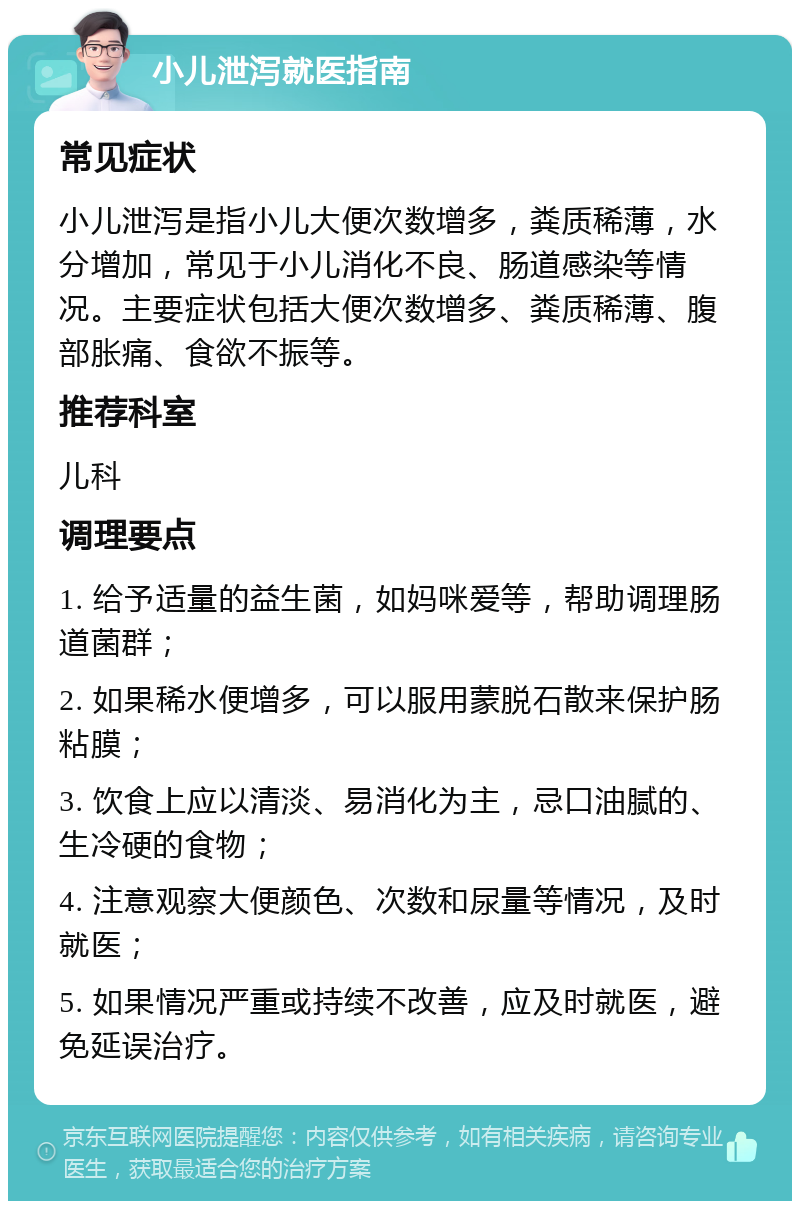 小儿泄泻就医指南 常见症状 小儿泄泻是指小儿大便次数增多，粪质稀薄，水分增加，常见于小儿消化不良、肠道感染等情况。主要症状包括大便次数增多、粪质稀薄、腹部胀痛、食欲不振等。 推荐科室 儿科 调理要点 1. 给予适量的益生菌，如妈咪爱等，帮助调理肠道菌群； 2. 如果稀水便增多，可以服用蒙脱石散来保护肠粘膜； 3. 饮食上应以清淡、易消化为主，忌口油腻的、生冷硬的食物； 4. 注意观察大便颜色、次数和尿量等情况，及时就医； 5. 如果情况严重或持续不改善，应及时就医，避免延误治疗。