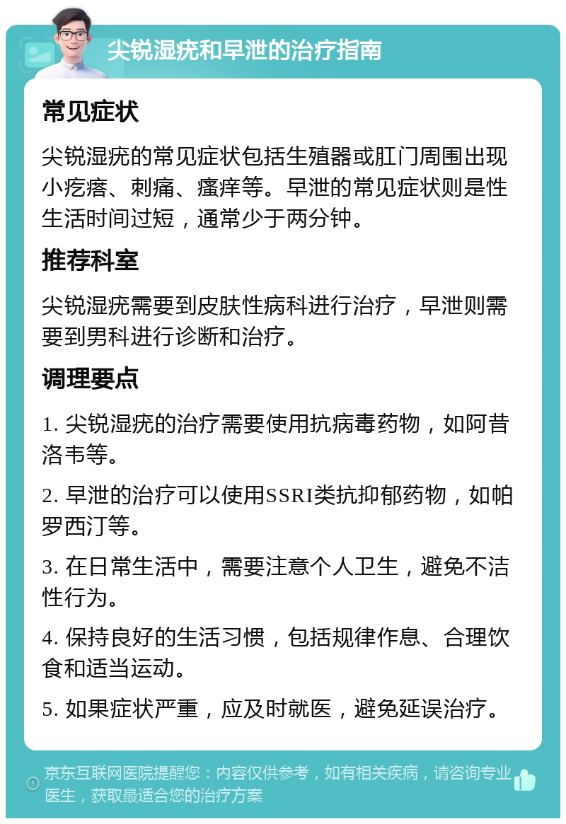 尖锐湿疣和早泄的治疗指南 常见症状 尖锐湿疣的常见症状包括生殖器或肛门周围出现小疙瘩、刺痛、瘙痒等。早泄的常见症状则是性生活时间过短，通常少于两分钟。 推荐科室 尖锐湿疣需要到皮肤性病科进行治疗，早泄则需要到男科进行诊断和治疗。 调理要点 1. 尖锐湿疣的治疗需要使用抗病毒药物，如阿昔洛韦等。 2. 早泄的治疗可以使用SSRI类抗抑郁药物，如帕罗西汀等。 3. 在日常生活中，需要注意个人卫生，避免不洁性行为。 4. 保持良好的生活习惯，包括规律作息、合理饮食和适当运动。 5. 如果症状严重，应及时就医，避免延误治疗。