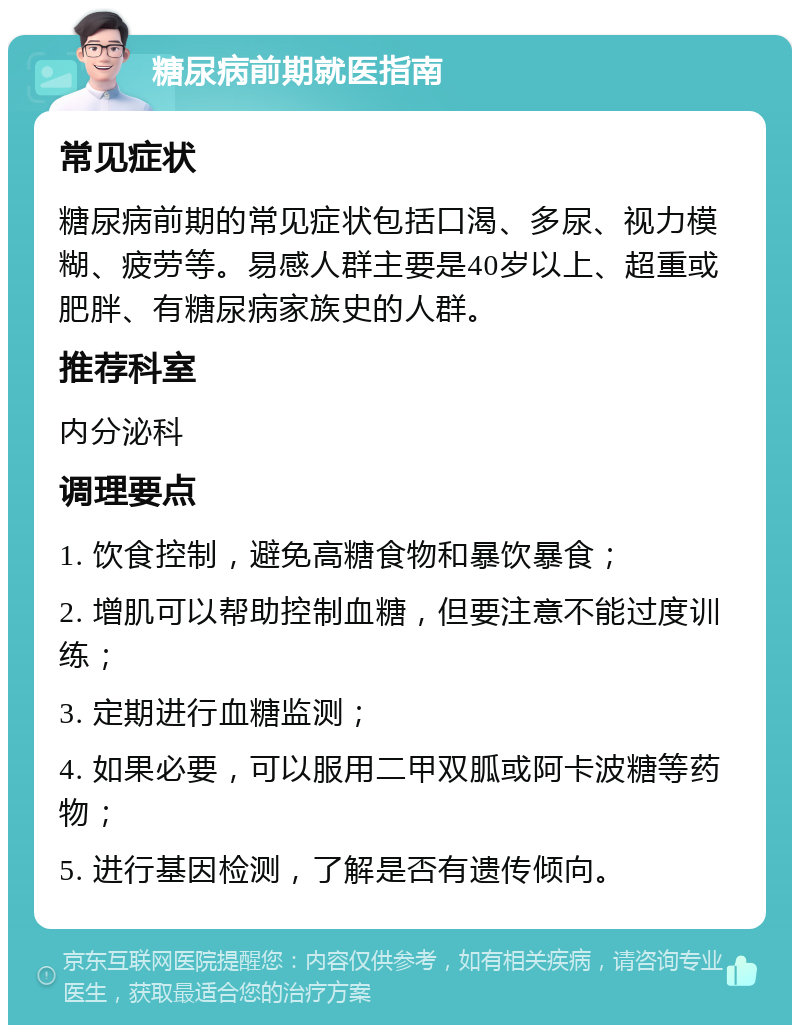 糖尿病前期就医指南 常见症状 糖尿病前期的常见症状包括口渴、多尿、视力模糊、疲劳等。易感人群主要是40岁以上、超重或肥胖、有糖尿病家族史的人群。 推荐科室 内分泌科 调理要点 1. 饮食控制，避免高糖食物和暴饮暴食； 2. 增肌可以帮助控制血糖，但要注意不能过度训练； 3. 定期进行血糖监测； 4. 如果必要，可以服用二甲双胍或阿卡波糖等药物； 5. 进行基因检测，了解是否有遗传倾向。