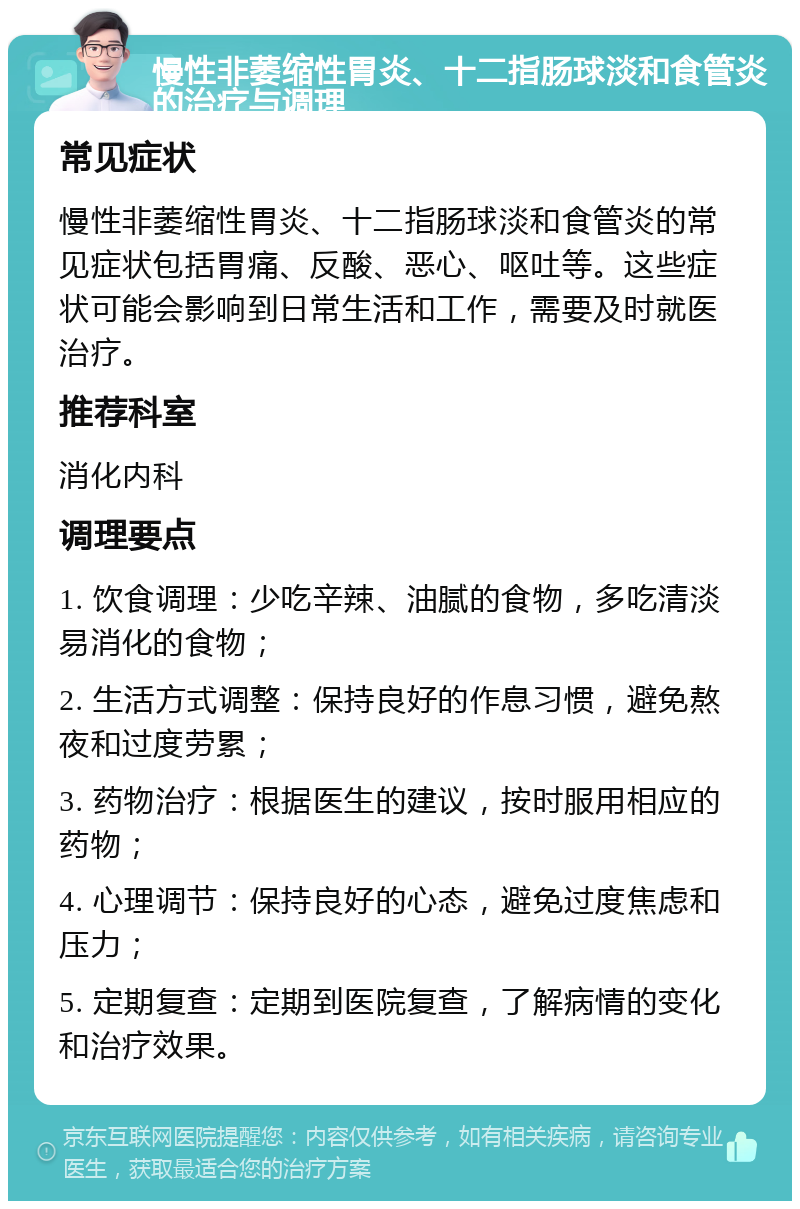 慢性非萎缩性胃炎、十二指肠球淡和食管炎的治疗与调理 常见症状 慢性非萎缩性胃炎、十二指肠球淡和食管炎的常见症状包括胃痛、反酸、恶心、呕吐等。这些症状可能会影响到日常生活和工作，需要及时就医治疗。 推荐科室 消化内科 调理要点 1. 饮食调理：少吃辛辣、油腻的食物，多吃清淡易消化的食物； 2. 生活方式调整：保持良好的作息习惯，避免熬夜和过度劳累； 3. 药物治疗：根据医生的建议，按时服用相应的药物； 4. 心理调节：保持良好的心态，避免过度焦虑和压力； 5. 定期复查：定期到医院复查，了解病情的变化和治疗效果。