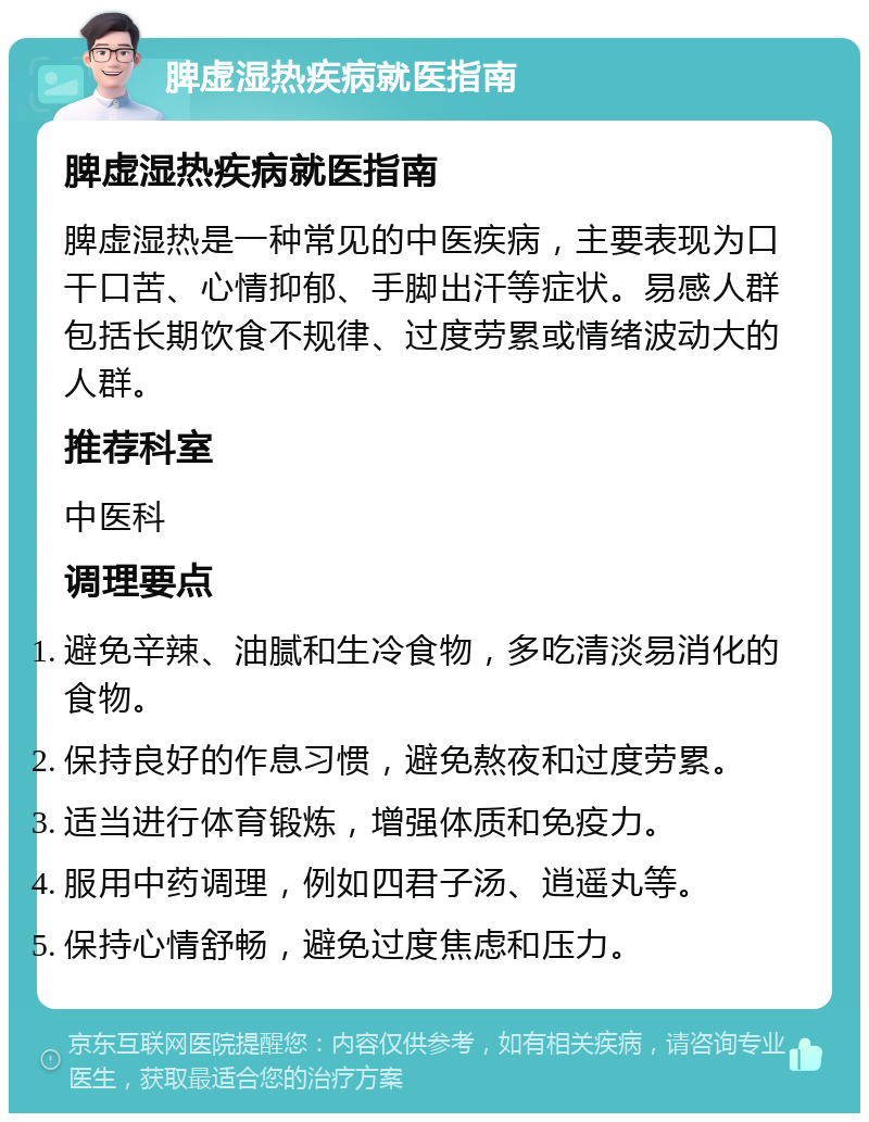 脾虚湿热疾病就医指南 脾虚湿热疾病就医指南 脾虚湿热是一种常见的中医疾病，主要表现为口干口苦、心情抑郁、手脚出汗等症状。易感人群包括长期饮食不规律、过度劳累或情绪波动大的人群。 推荐科室 中医科 调理要点 避免辛辣、油腻和生冷食物，多吃清淡易消化的食物。 保持良好的作息习惯，避免熬夜和过度劳累。 适当进行体育锻炼，增强体质和免疫力。 服用中药调理，例如四君子汤、逍遥丸等。 保持心情舒畅，避免过度焦虑和压力。