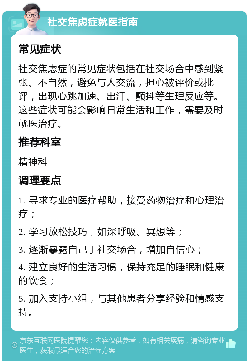 社交焦虑症就医指南 常见症状 社交焦虑症的常见症状包括在社交场合中感到紧张、不自然，避免与人交流，担心被评价或批评，出现心跳加速、出汗、颤抖等生理反应等。这些症状可能会影响日常生活和工作，需要及时就医治疗。 推荐科室 精神科 调理要点 1. 寻求专业的医疗帮助，接受药物治疗和心理治疗； 2. 学习放松技巧，如深呼吸、冥想等； 3. 逐渐暴露自己于社交场合，增加自信心； 4. 建立良好的生活习惯，保持充足的睡眠和健康的饮食； 5. 加入支持小组，与其他患者分享经验和情感支持。