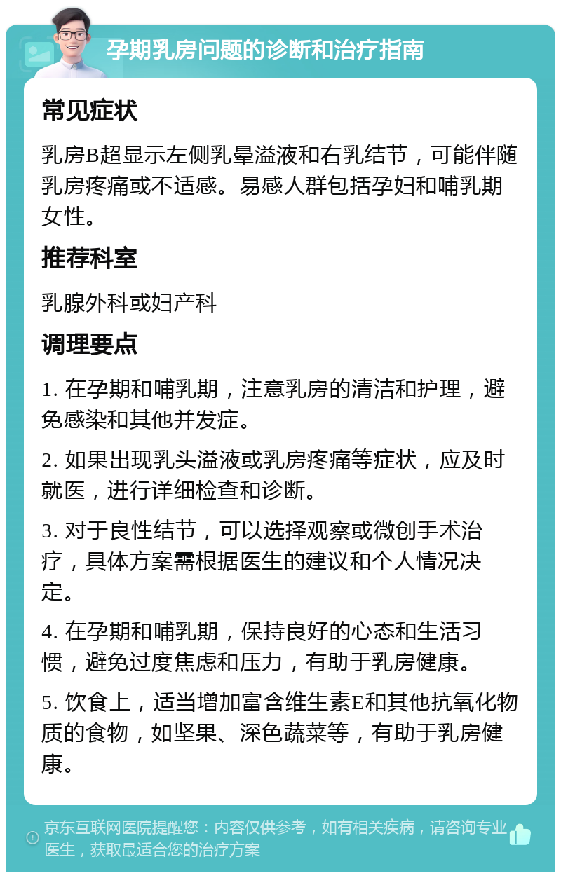 孕期乳房问题的诊断和治疗指南 常见症状 乳房B超显示左侧乳晕溢液和右乳结节，可能伴随乳房疼痛或不适感。易感人群包括孕妇和哺乳期女性。 推荐科室 乳腺外科或妇产科 调理要点 1. 在孕期和哺乳期，注意乳房的清洁和护理，避免感染和其他并发症。 2. 如果出现乳头溢液或乳房疼痛等症状，应及时就医，进行详细检查和诊断。 3. 对于良性结节，可以选择观察或微创手术治疗，具体方案需根据医生的建议和个人情况决定。 4. 在孕期和哺乳期，保持良好的心态和生活习惯，避免过度焦虑和压力，有助于乳房健康。 5. 饮食上，适当增加富含维生素E和其他抗氧化物质的食物，如坚果、深色蔬菜等，有助于乳房健康。