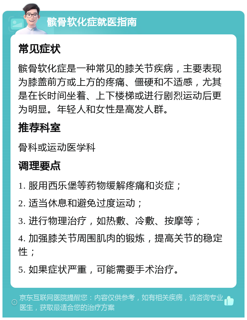 髌骨软化症就医指南 常见症状 髌骨软化症是一种常见的膝关节疾病，主要表现为膝盖前方或上方的疼痛、僵硬和不适感，尤其是在长时间坐着、上下楼梯或进行剧烈运动后更为明显。年轻人和女性是高发人群。 推荐科室 骨科或运动医学科 调理要点 1. 服用西乐堡等药物缓解疼痛和炎症； 2. 适当休息和避免过度运动； 3. 进行物理治疗，如热敷、冷敷、按摩等； 4. 加强膝关节周围肌肉的锻炼，提高关节的稳定性； 5. 如果症状严重，可能需要手术治疗。