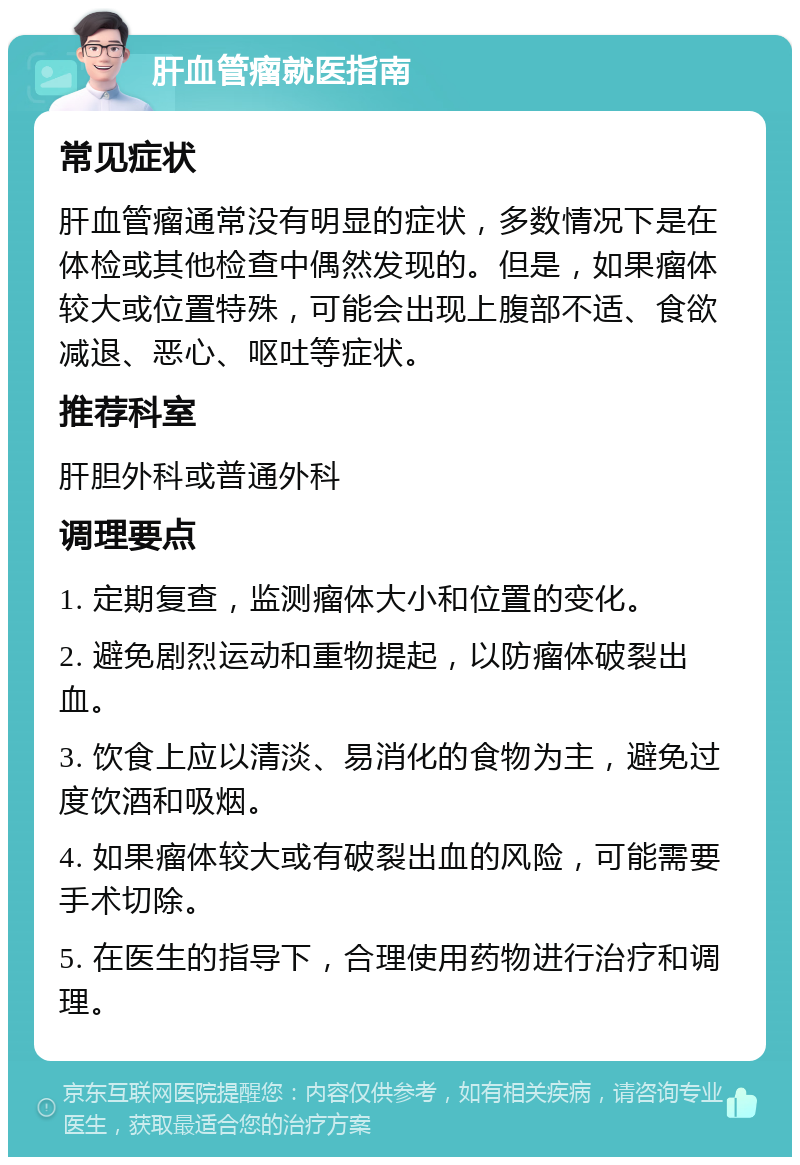 肝血管瘤就医指南 常见症状 肝血管瘤通常没有明显的症状，多数情况下是在体检或其他检查中偶然发现的。但是，如果瘤体较大或位置特殊，可能会出现上腹部不适、食欲减退、恶心、呕吐等症状。 推荐科室 肝胆外科或普通外科 调理要点 1. 定期复查，监测瘤体大小和位置的变化。 2. 避免剧烈运动和重物提起，以防瘤体破裂出血。 3. 饮食上应以清淡、易消化的食物为主，避免过度饮酒和吸烟。 4. 如果瘤体较大或有破裂出血的风险，可能需要手术切除。 5. 在医生的指导下，合理使用药物进行治疗和调理。