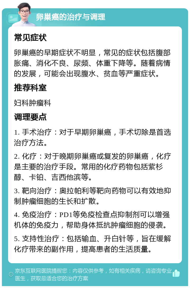 卵巢癌的治疗与调理 常见症状 卵巢癌的早期症状不明显，常见的症状包括腹部胀痛、消化不良、尿频、体重下降等。随着病情的发展，可能会出现腹水、贫血等严重症状。 推荐科室 妇科肿瘤科 调理要点 1. 手术治疗：对于早期卵巢癌，手术切除是首选治疗方法。 2. 化疗：对于晚期卵巢癌或复发的卵巢癌，化疗是主要的治疗手段。常用的化疗药物包括紫杉醇、卡铂、吉西他滨等。 3. 靶向治疗：奥拉帕利等靶向药物可以有效地抑制肿瘤细胞的生长和扩散。 4. 免疫治疗：PD1等免疫检查点抑制剂可以增强机体的免疫力，帮助身体抵抗肿瘤细胞的侵袭。 5. 支持性治疗：包括输血、升白针等，旨在缓解化疗带来的副作用，提高患者的生活质量。