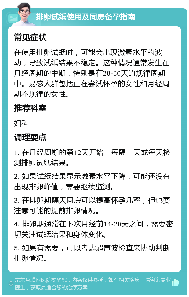 排卵试纸使用及同房备孕指南 常见症状 在使用排卵试纸时，可能会出现激素水平的波动，导致试纸结果不稳定。这种情况通常发生在月经周期的中期，特别是在28-30天的规律周期中。易感人群包括正在尝试怀孕的女性和月经周期不规律的女性。 推荐科室 妇科 调理要点 1. 在月经周期的第12天开始，每隔一天或每天检测排卵试纸结果。 2. 如果试纸结果显示激素水平下降，可能还没有出现排卵峰值，需要继续监测。 3. 在排卵期隔天同房可以提高怀孕几率，但也要注意可能的提前排卵情况。 4. 排卵期通常在下次月经前14-20天之间，需要密切关注试纸结果和身体变化。 5. 如果有需要，可以考虑超声波检查来协助判断排卵情况。