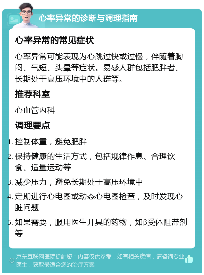 心率异常的诊断与调理指南 心率异常的常见症状 心率异常可能表现为心跳过快或过慢，伴随着胸闷、气短、头晕等症状。易感人群包括肥胖者、长期处于高压环境中的人群等。 推荐科室 心血管内科 调理要点 控制体重，避免肥胖 保持健康的生活方式，包括规律作息、合理饮食、适量运动等 减少压力，避免长期处于高压环境中 定期进行心电图或动态心电图检查，及时发现心脏问题 如果需要，服用医生开具的药物，如β受体阻滞剂等