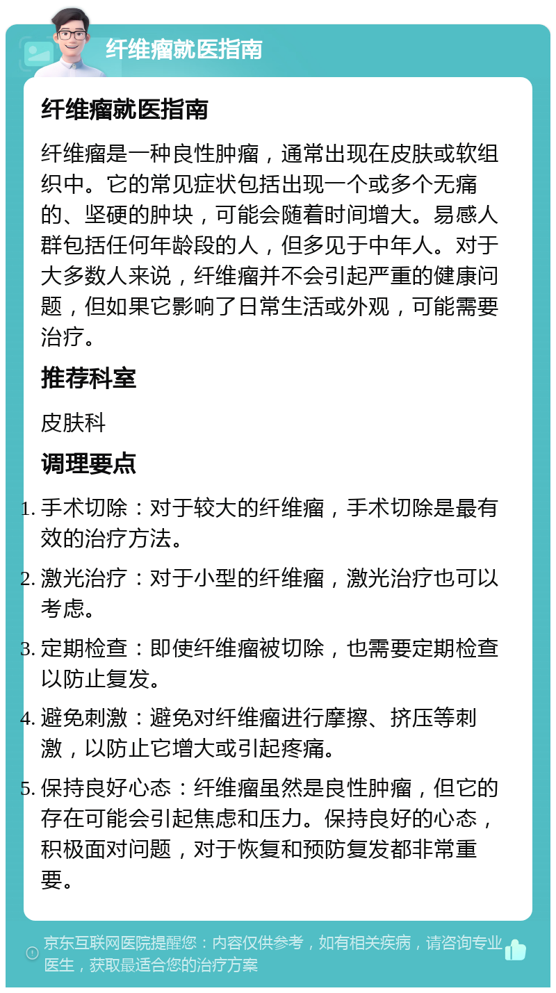 纤维瘤就医指南 纤维瘤就医指南 纤维瘤是一种良性肿瘤，通常出现在皮肤或软组织中。它的常见症状包括出现一个或多个无痛的、坚硬的肿块，可能会随着时间增大。易感人群包括任何年龄段的人，但多见于中年人。对于大多数人来说，纤维瘤并不会引起严重的健康问题，但如果它影响了日常生活或外观，可能需要治疗。 推荐科室 皮肤科 调理要点 手术切除：对于较大的纤维瘤，手术切除是最有效的治疗方法。 激光治疗：对于小型的纤维瘤，激光治疗也可以考虑。 定期检查：即使纤维瘤被切除，也需要定期检查以防止复发。 避免刺激：避免对纤维瘤进行摩擦、挤压等刺激，以防止它增大或引起疼痛。 保持良好心态：纤维瘤虽然是良性肿瘤，但它的存在可能会引起焦虑和压力。保持良好的心态，积极面对问题，对于恢复和预防复发都非常重要。