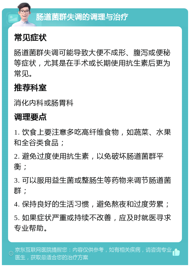 肠道菌群失调的调理与治疗 常见症状 肠道菌群失调可能导致大便不成形、腹泻或便秘等症状，尤其是在手术或长期使用抗生素后更为常见。 推荐科室 消化内科或肠胃科 调理要点 1. 饮食上要注意多吃高纤维食物，如蔬菜、水果和全谷类食品； 2. 避免过度使用抗生素，以免破坏肠道菌群平衡； 3. 可以服用益生菌或整肠生等药物来调节肠道菌群； 4. 保持良好的生活习惯，避免熬夜和过度劳累； 5. 如果症状严重或持续不改善，应及时就医寻求专业帮助。