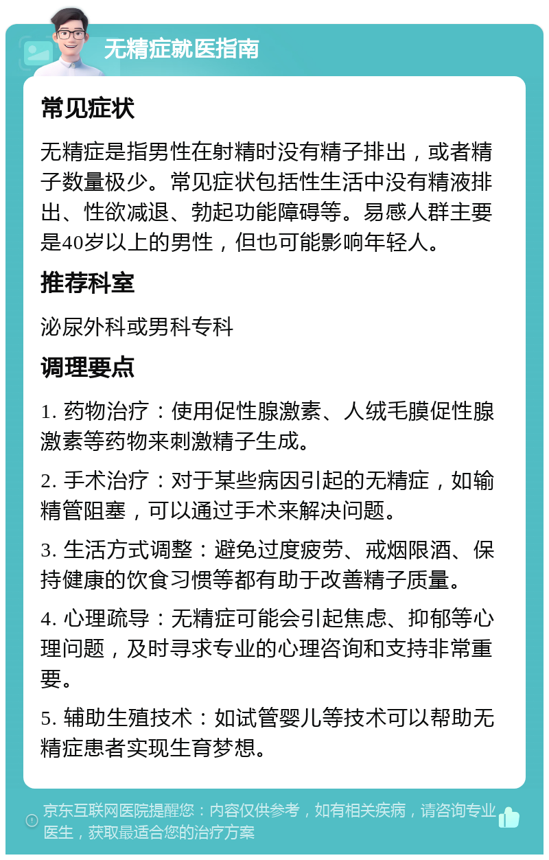 无精症就医指南 常见症状 无精症是指男性在射精时没有精子排出，或者精子数量极少。常见症状包括性生活中没有精液排出、性欲减退、勃起功能障碍等。易感人群主要是40岁以上的男性，但也可能影响年轻人。 推荐科室 泌尿外科或男科专科 调理要点 1. 药物治疗：使用促性腺激素、人绒毛膜促性腺激素等药物来刺激精子生成。 2. 手术治疗：对于某些病因引起的无精症，如输精管阻塞，可以通过手术来解决问题。 3. 生活方式调整：避免过度疲劳、戒烟限酒、保持健康的饮食习惯等都有助于改善精子质量。 4. 心理疏导：无精症可能会引起焦虑、抑郁等心理问题，及时寻求专业的心理咨询和支持非常重要。 5. 辅助生殖技术：如试管婴儿等技术可以帮助无精症患者实现生育梦想。