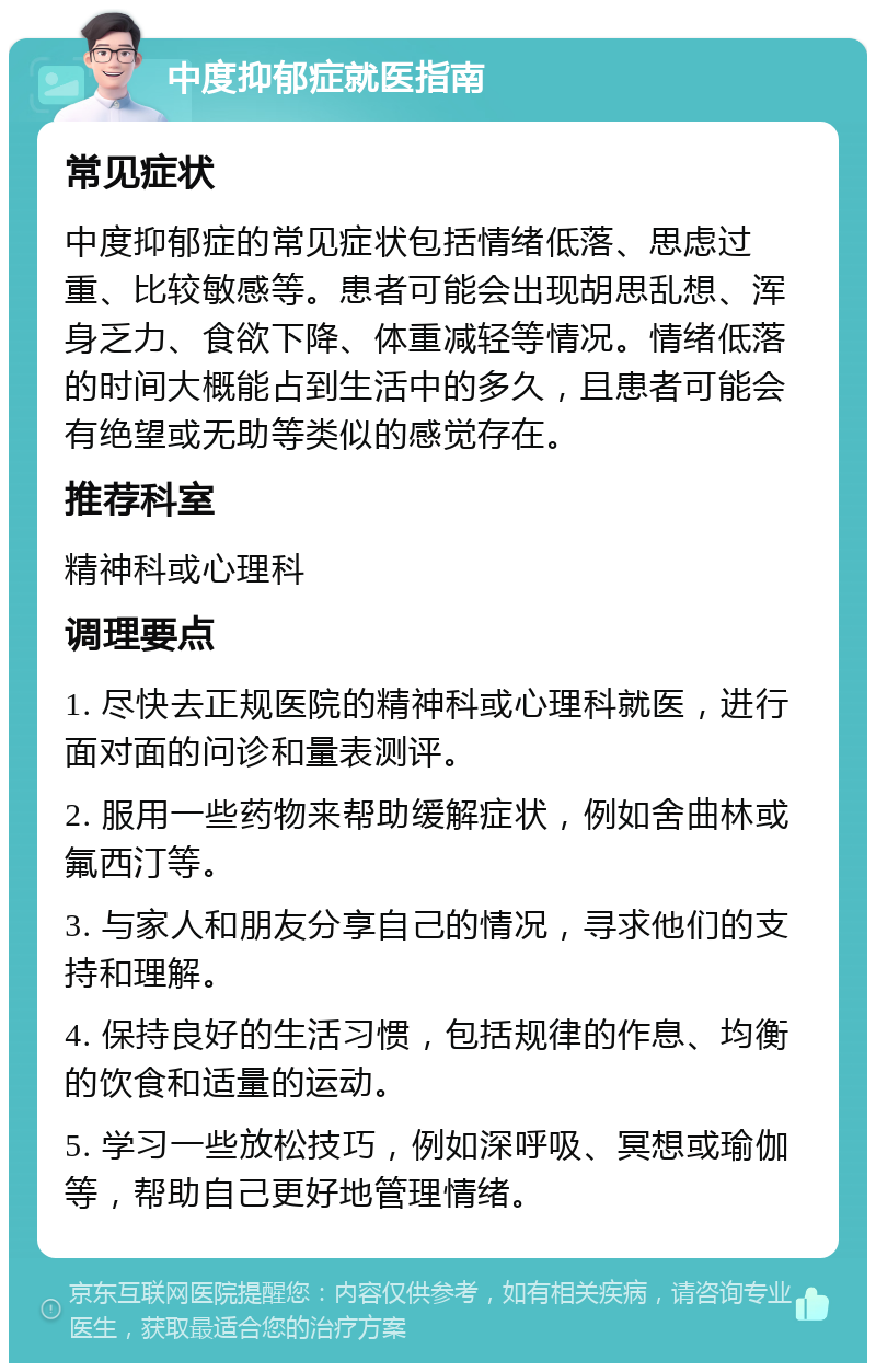 中度抑郁症就医指南 常见症状 中度抑郁症的常见症状包括情绪低落、思虑过重、比较敏感等。患者可能会出现胡思乱想、浑身乏力、食欲下降、体重减轻等情况。情绪低落的时间大概能占到生活中的多久，且患者可能会有绝望或无助等类似的感觉存在。 推荐科室 精神科或心理科 调理要点 1. 尽快去正规医院的精神科或心理科就医，进行面对面的问诊和量表测评。 2. 服用一些药物来帮助缓解症状，例如舍曲林或氟西汀等。 3. 与家人和朋友分享自己的情况，寻求他们的支持和理解。 4. 保持良好的生活习惯，包括规律的作息、均衡的饮食和适量的运动。 5. 学习一些放松技巧，例如深呼吸、冥想或瑜伽等，帮助自己更好地管理情绪。