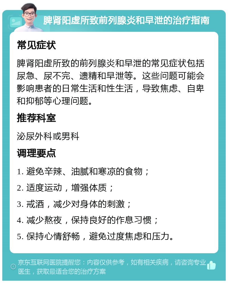 脾肾阳虚所致前列腺炎和早泄的治疗指南 常见症状 脾肾阳虚所致的前列腺炎和早泄的常见症状包括尿急、尿不完、遗精和早泄等。这些问题可能会影响患者的日常生活和性生活，导致焦虑、自卑和抑郁等心理问题。 推荐科室 泌尿外科或男科 调理要点 1. 避免辛辣、油腻和寒凉的食物； 2. 适度运动，增强体质； 3. 戒酒，减少对身体的刺激； 4. 减少熬夜，保持良好的作息习惯； 5. 保持心情舒畅，避免过度焦虑和压力。