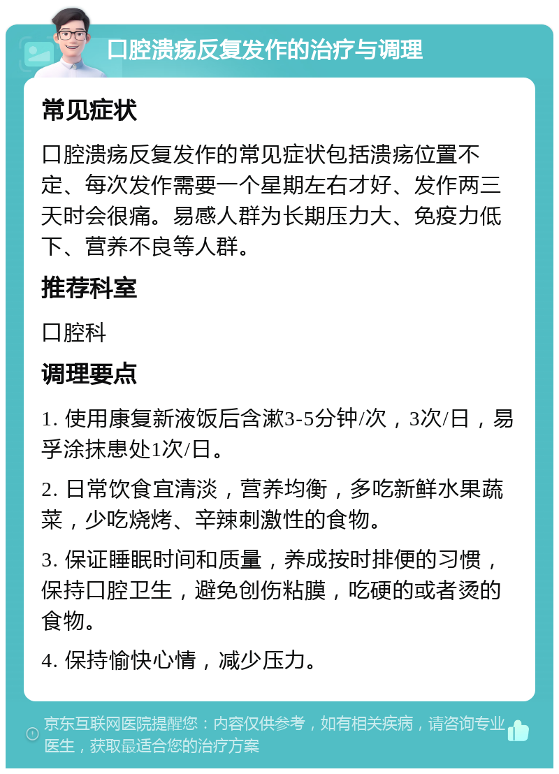 口腔溃疡反复发作的治疗与调理 常见症状 口腔溃疡反复发作的常见症状包括溃疡位置不定、每次发作需要一个星期左右才好、发作两三天时会很痛。易感人群为长期压力大、免疫力低下、营养不良等人群。 推荐科室 口腔科 调理要点 1. 使用康复新液饭后含漱3-5分钟/次，3次/日，易孚涂抹患处1次/日。 2. 日常饮食宜清淡，营养均衡，多吃新鲜水果蔬菜，少吃烧烤、辛辣刺激性的食物。 3. 保证睡眠时间和质量，养成按时排便的习惯，保持口腔卫生，避免创伤粘膜，吃硬的或者烫的食物。 4. 保持愉快心情，减少压力。