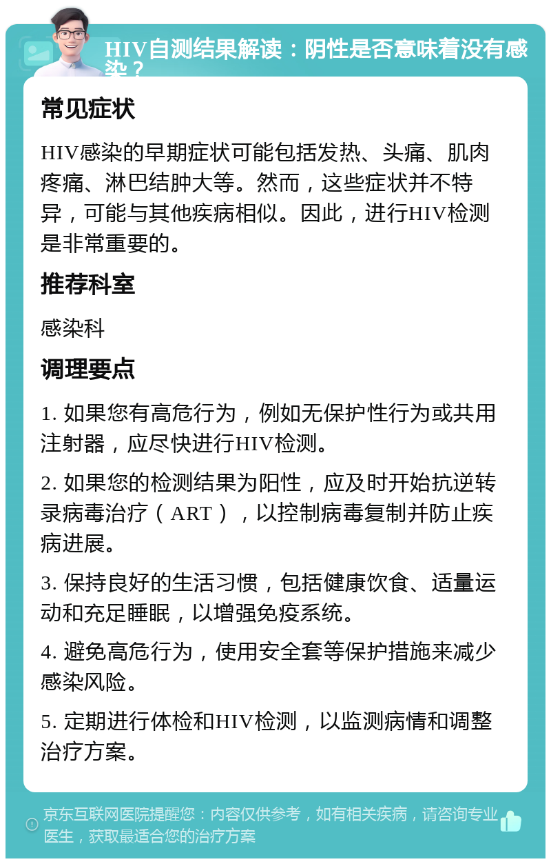 HIV自测结果解读：阴性是否意味着没有感染？ 常见症状 HIV感染的早期症状可能包括发热、头痛、肌肉疼痛、淋巴结肿大等。然而，这些症状并不特异，可能与其他疾病相似。因此，进行HIV检测是非常重要的。 推荐科室 感染科 调理要点 1. 如果您有高危行为，例如无保护性行为或共用注射器，应尽快进行HIV检测。 2. 如果您的检测结果为阳性，应及时开始抗逆转录病毒治疗（ART），以控制病毒复制并防止疾病进展。 3. 保持良好的生活习惯，包括健康饮食、适量运动和充足睡眠，以增强免疫系统。 4. 避免高危行为，使用安全套等保护措施来减少感染风险。 5. 定期进行体检和HIV检测，以监测病情和调整治疗方案。