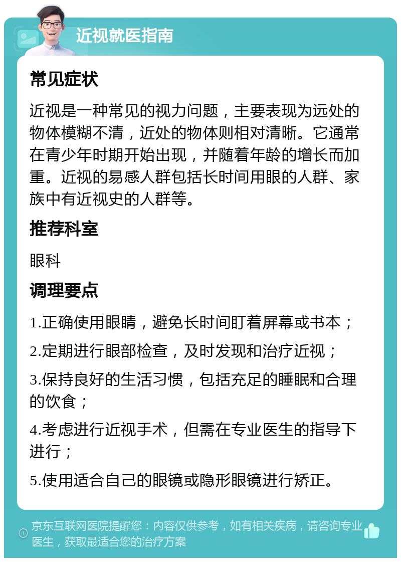 近视就医指南 常见症状 近视是一种常见的视力问题，主要表现为远处的物体模糊不清，近处的物体则相对清晰。它通常在青少年时期开始出现，并随着年龄的增长而加重。近视的易感人群包括长时间用眼的人群、家族中有近视史的人群等。 推荐科室 眼科 调理要点 1.正确使用眼睛，避免长时间盯着屏幕或书本； 2.定期进行眼部检查，及时发现和治疗近视； 3.保持良好的生活习惯，包括充足的睡眠和合理的饮食； 4.考虑进行近视手术，但需在专业医生的指导下进行； 5.使用适合自己的眼镜或隐形眼镜进行矫正。