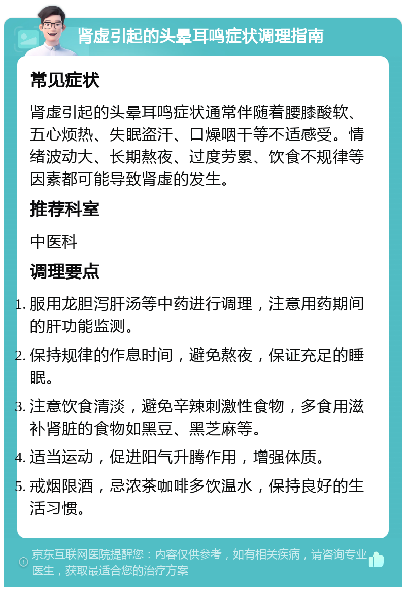 肾虚引起的头晕耳鸣症状调理指南 常见症状 肾虚引起的头晕耳鸣症状通常伴随着腰膝酸软、五心烦热、失眠盗汗、口燥咽干等不适感受。情绪波动大、长期熬夜、过度劳累、饮食不规律等因素都可能导致肾虚的发生。 推荐科室 中医科 调理要点 服用龙胆泻肝汤等中药进行调理，注意用药期间的肝功能监测。 保持规律的作息时间，避免熬夜，保证充足的睡眠。 注意饮食清淡，避免辛辣刺激性食物，多食用滋补肾脏的食物如黑豆、黑芝麻等。 适当运动，促进阳气升腾作用，增强体质。 戒烟限酒，忌浓茶咖啡多饮温水，保持良好的生活习惯。