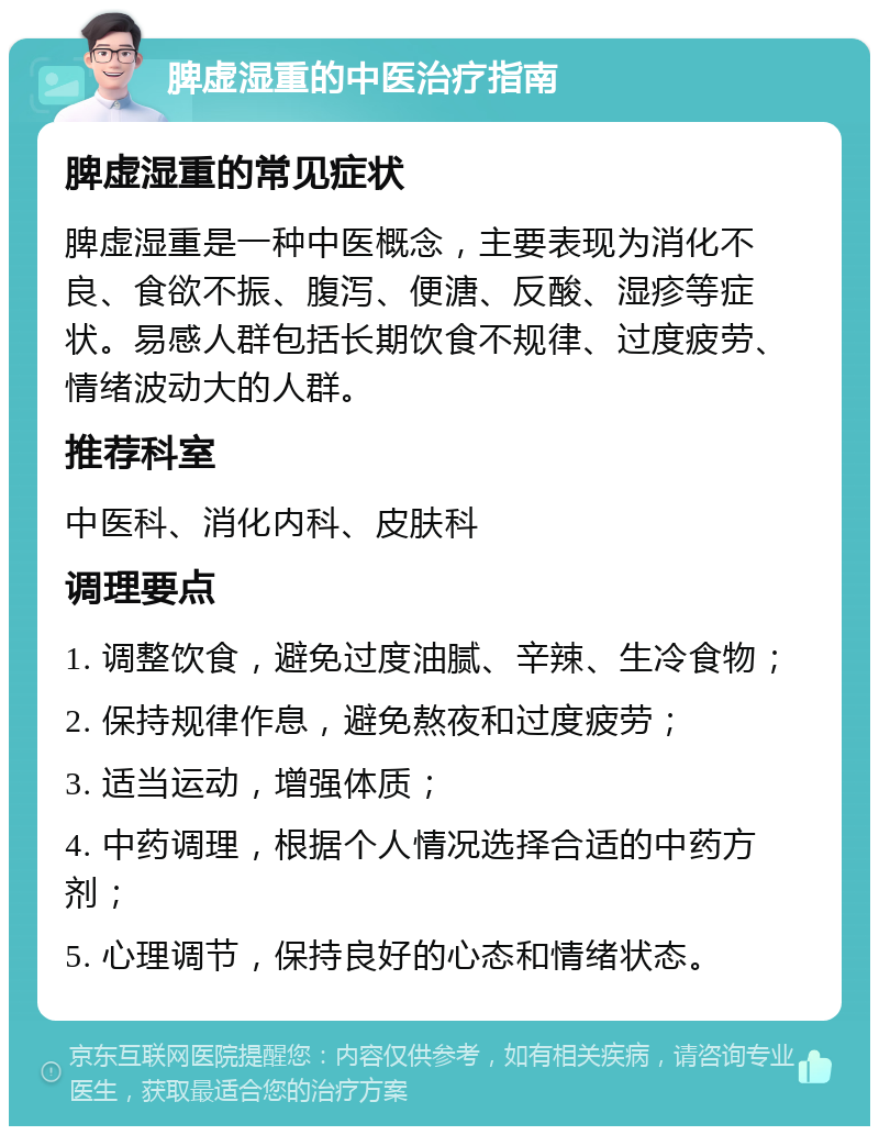 脾虚湿重的中医治疗指南 脾虚湿重的常见症状 脾虚湿重是一种中医概念，主要表现为消化不良、食欲不振、腹泻、便溏、反酸、湿疹等症状。易感人群包括长期饮食不规律、过度疲劳、情绪波动大的人群。 推荐科室 中医科、消化内科、皮肤科 调理要点 1. 调整饮食，避免过度油腻、辛辣、生冷食物； 2. 保持规律作息，避免熬夜和过度疲劳； 3. 适当运动，增强体质； 4. 中药调理，根据个人情况选择合适的中药方剂； 5. 心理调节，保持良好的心态和情绪状态。