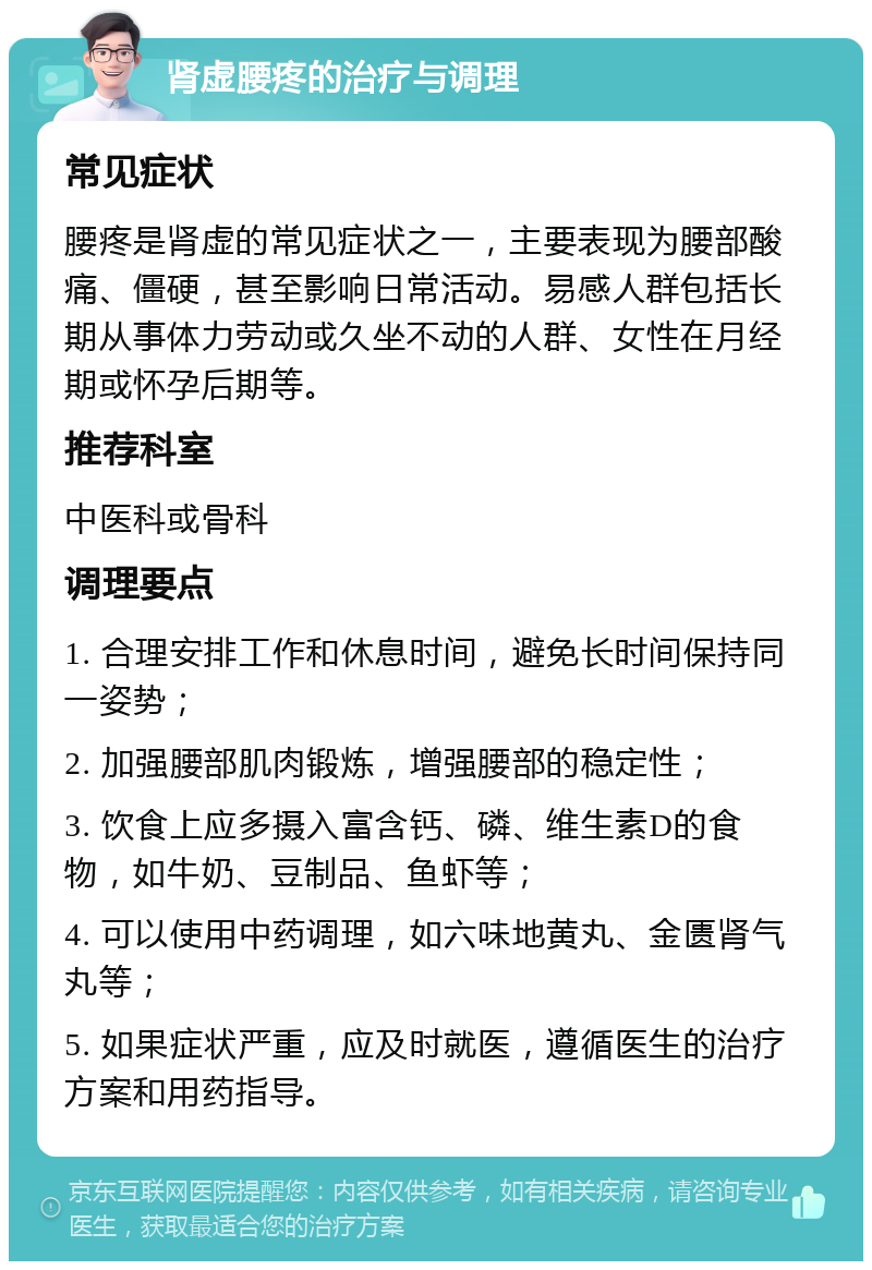 肾虚腰疼的治疗与调理 常见症状 腰疼是肾虚的常见症状之一，主要表现为腰部酸痛、僵硬，甚至影响日常活动。易感人群包括长期从事体力劳动或久坐不动的人群、女性在月经期或怀孕后期等。 推荐科室 中医科或骨科 调理要点 1. 合理安排工作和休息时间，避免长时间保持同一姿势； 2. 加强腰部肌肉锻炼，增强腰部的稳定性； 3. 饮食上应多摄入富含钙、磷、维生素D的食物，如牛奶、豆制品、鱼虾等； 4. 可以使用中药调理，如六味地黄丸、金匮肾气丸等； 5. 如果症状严重，应及时就医，遵循医生的治疗方案和用药指导。