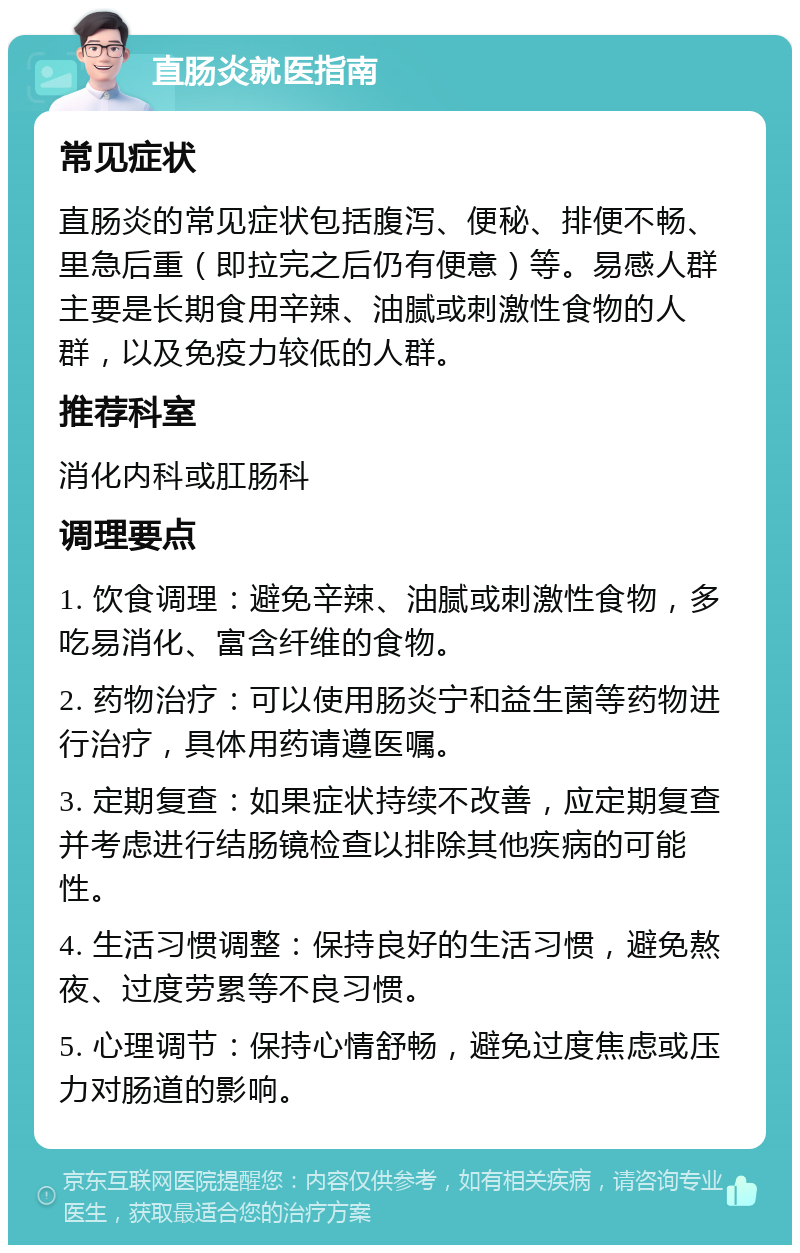 直肠炎就医指南 常见症状 直肠炎的常见症状包括腹泻、便秘、排便不畅、里急后重（即拉完之后仍有便意）等。易感人群主要是长期食用辛辣、油腻或刺激性食物的人群，以及免疫力较低的人群。 推荐科室 消化内科或肛肠科 调理要点 1. 饮食调理：避免辛辣、油腻或刺激性食物，多吃易消化、富含纤维的食物。 2. 药物治疗：可以使用肠炎宁和益生菌等药物进行治疗，具体用药请遵医嘱。 3. 定期复查：如果症状持续不改善，应定期复查并考虑进行结肠镜检查以排除其他疾病的可能性。 4. 生活习惯调整：保持良好的生活习惯，避免熬夜、过度劳累等不良习惯。 5. 心理调节：保持心情舒畅，避免过度焦虑或压力对肠道的影响。