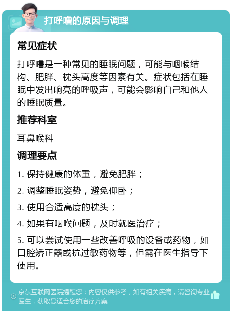 打呼噜的原因与调理 常见症状 打呼噜是一种常见的睡眠问题，可能与咽喉结构、肥胖、枕头高度等因素有关。症状包括在睡眠中发出响亮的呼吸声，可能会影响自己和他人的睡眠质量。 推荐科室 耳鼻喉科 调理要点 1. 保持健康的体重，避免肥胖； 2. 调整睡眠姿势，避免仰卧； 3. 使用合适高度的枕头； 4. 如果有咽喉问题，及时就医治疗； 5. 可以尝试使用一些改善呼吸的设备或药物，如口腔矫正器或抗过敏药物等，但需在医生指导下使用。