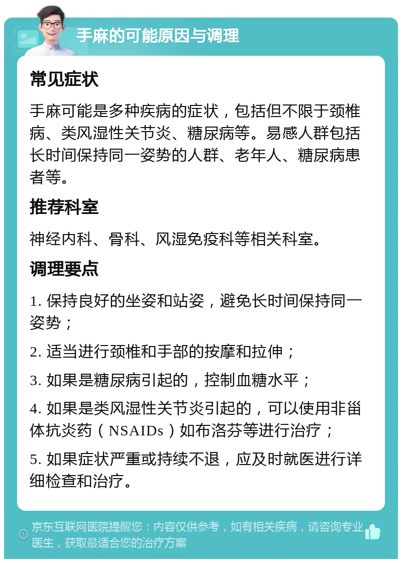 手麻的可能原因与调理 常见症状 手麻可能是多种疾病的症状，包括但不限于颈椎病、类风湿性关节炎、糖尿病等。易感人群包括长时间保持同一姿势的人群、老年人、糖尿病患者等。 推荐科室 神经内科、骨科、风湿免疫科等相关科室。 调理要点 1. 保持良好的坐姿和站姿，避免长时间保持同一姿势； 2. 适当进行颈椎和手部的按摩和拉伸； 3. 如果是糖尿病引起的，控制血糖水平； 4. 如果是类风湿性关节炎引起的，可以使用非甾体抗炎药（NSAIDs）如布洛芬等进行治疗； 5. 如果症状严重或持续不退，应及时就医进行详细检查和治疗。