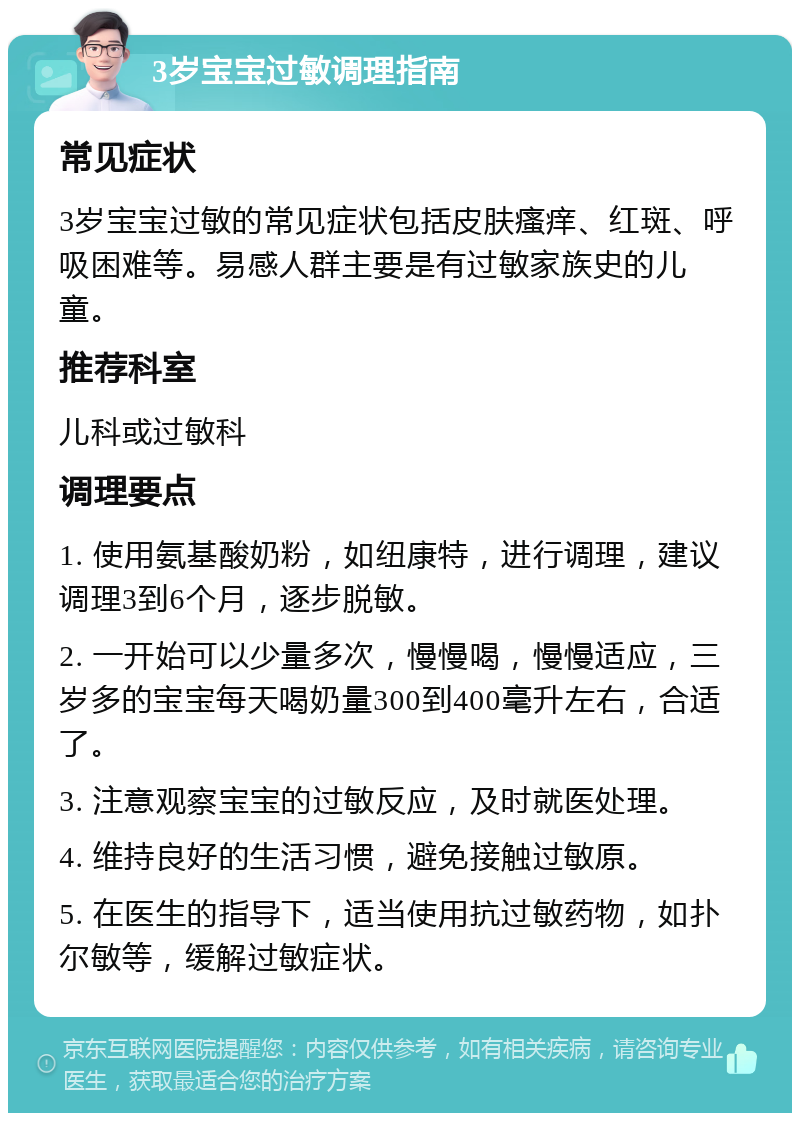 3岁宝宝过敏调理指南 常见症状 3岁宝宝过敏的常见症状包括皮肤瘙痒、红斑、呼吸困难等。易感人群主要是有过敏家族史的儿童。 推荐科室 儿科或过敏科 调理要点 1. 使用氨基酸奶粉，如纽康特，进行调理，建议调理3到6个月，逐步脱敏。 2. 一开始可以少量多次，慢慢喝，慢慢适应，三岁多的宝宝每天喝奶量300到400毫升左右，合适了。 3. 注意观察宝宝的过敏反应，及时就医处理。 4. 维持良好的生活习惯，避免接触过敏原。 5. 在医生的指导下，适当使用抗过敏药物，如扑尔敏等，缓解过敏症状。