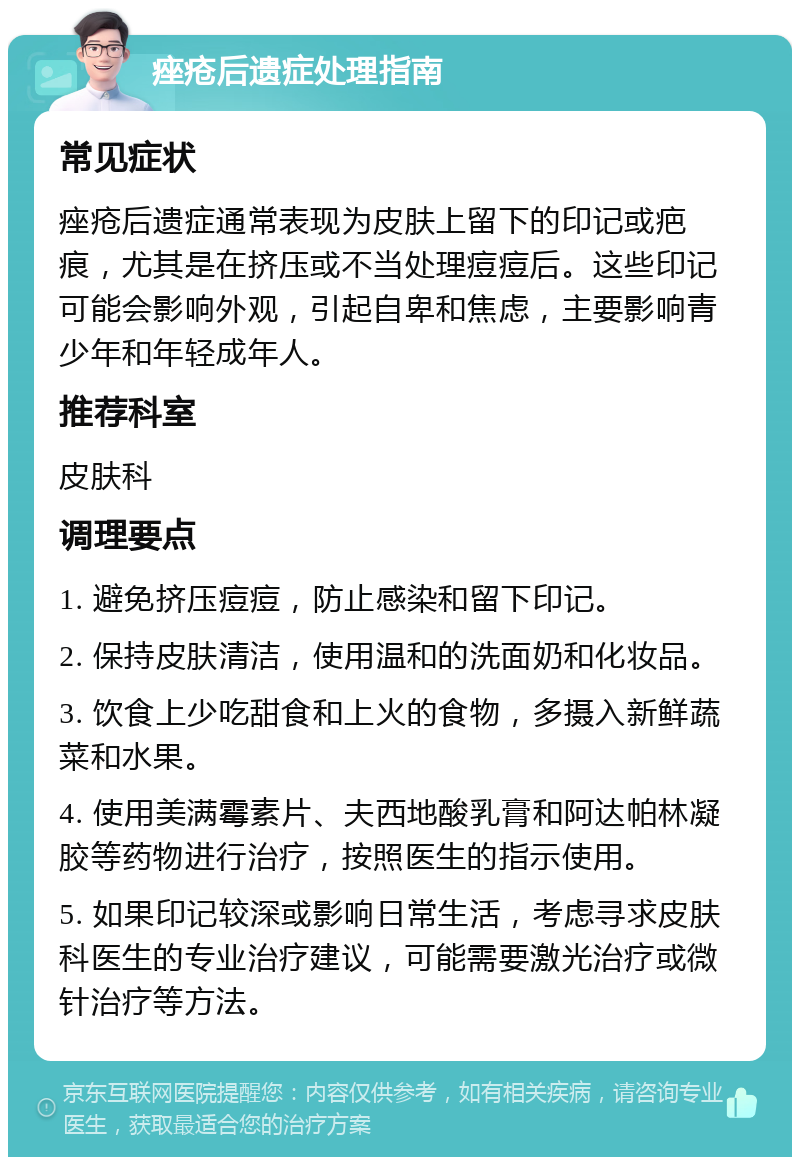 痤疮后遗症处理指南 常见症状 痤疮后遗症通常表现为皮肤上留下的印记或疤痕，尤其是在挤压或不当处理痘痘后。这些印记可能会影响外观，引起自卑和焦虑，主要影响青少年和年轻成年人。 推荐科室 皮肤科 调理要点 1. 避免挤压痘痘，防止感染和留下印记。 2. 保持皮肤清洁，使用温和的洗面奶和化妆品。 3. 饮食上少吃甜食和上火的食物，多摄入新鲜蔬菜和水果。 4. 使用美满霉素片、夫西地酸乳膏和阿达帕林凝胶等药物进行治疗，按照医生的指示使用。 5. 如果印记较深或影响日常生活，考虑寻求皮肤科医生的专业治疗建议，可能需要激光治疗或微针治疗等方法。