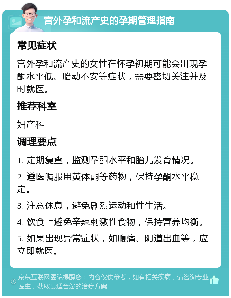 宫外孕和流产史的孕期管理指南 常见症状 宫外孕和流产史的女性在怀孕初期可能会出现孕酮水平低、胎动不安等症状，需要密切关注并及时就医。 推荐科室 妇产科 调理要点 1. 定期复查，监测孕酮水平和胎儿发育情况。 2. 遵医嘱服用黄体酮等药物，保持孕酮水平稳定。 3. 注意休息，避免剧烈运动和性生活。 4. 饮食上避免辛辣刺激性食物，保持营养均衡。 5. 如果出现异常症状，如腹痛、阴道出血等，应立即就医。