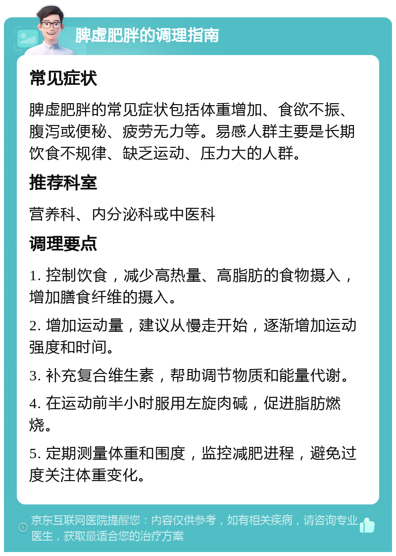 脾虚肥胖的调理指南 常见症状 脾虚肥胖的常见症状包括体重增加、食欲不振、腹泻或便秘、疲劳无力等。易感人群主要是长期饮食不规律、缺乏运动、压力大的人群。 推荐科室 营养科、内分泌科或中医科 调理要点 1. 控制饮食，减少高热量、高脂肪的食物摄入，增加膳食纤维的摄入。 2. 增加运动量，建议从慢走开始，逐渐增加运动强度和时间。 3. 补充复合维生素，帮助调节物质和能量代谢。 4. 在运动前半小时服用左旋肉碱，促进脂肪燃烧。 5. 定期测量体重和围度，监控减肥进程，避免过度关注体重变化。