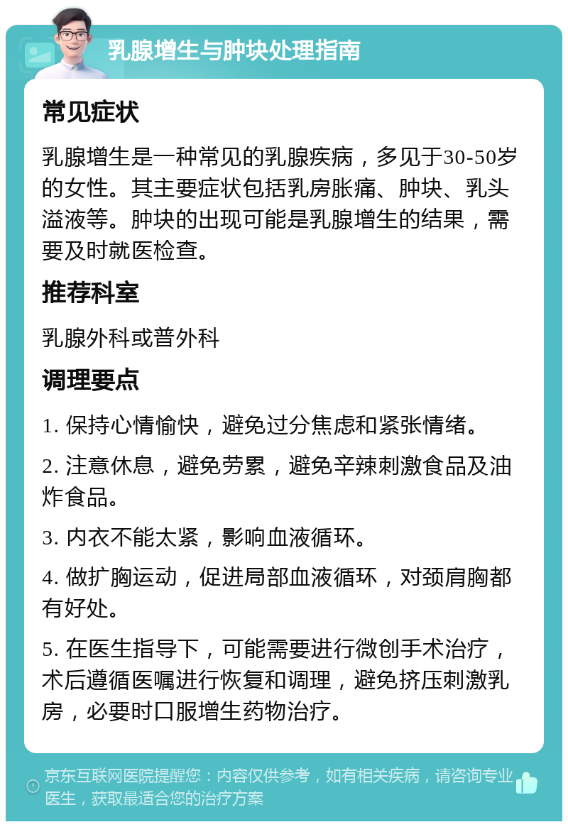 乳腺增生与肿块处理指南 常见症状 乳腺增生是一种常见的乳腺疾病，多见于30-50岁的女性。其主要症状包括乳房胀痛、肿块、乳头溢液等。肿块的出现可能是乳腺增生的结果，需要及时就医检查。 推荐科室 乳腺外科或普外科 调理要点 1. 保持心情愉快，避免过分焦虑和紧张情绪。 2. 注意休息，避免劳累，避免辛辣刺激食品及油炸食品。 3. 内衣不能太紧，影响血液循环。 4. 做扩胸运动，促进局部血液循环，对颈肩胸都有好处。 5. 在医生指导下，可能需要进行微创手术治疗，术后遵循医嘱进行恢复和调理，避免挤压刺激乳房，必要时口服增生药物治疗。